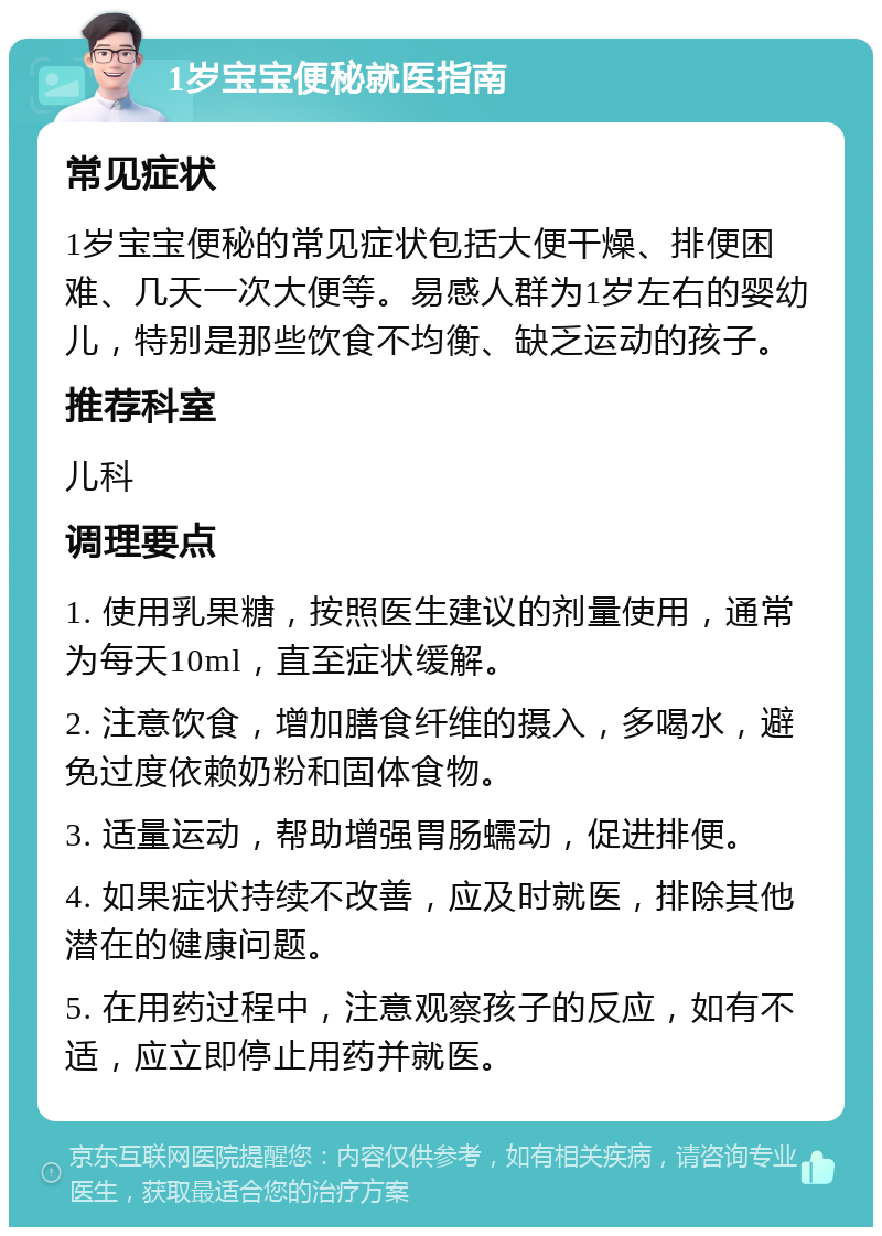 1岁宝宝便秘就医指南 常见症状 1岁宝宝便秘的常见症状包括大便干燥、排便困难、几天一次大便等。易感人群为1岁左右的婴幼儿，特别是那些饮食不均衡、缺乏运动的孩子。 推荐科室 儿科 调理要点 1. 使用乳果糖，按照医生建议的剂量使用，通常为每天10ml，直至症状缓解。 2. 注意饮食，增加膳食纤维的摄入，多喝水，避免过度依赖奶粉和固体食物。 3. 适量运动，帮助增强胃肠蠕动，促进排便。 4. 如果症状持续不改善，应及时就医，排除其他潜在的健康问题。 5. 在用药过程中，注意观察孩子的反应，如有不适，应立即停止用药并就医。