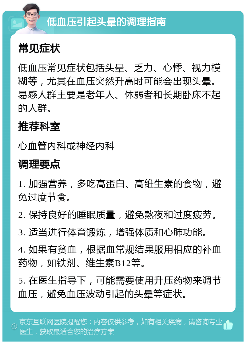 低血压引起头晕的调理指南 常见症状 低血压常见症状包括头晕、乏力、心悸、视力模糊等，尤其在血压突然升高时可能会出现头晕。易感人群主要是老年人、体弱者和长期卧床不起的人群。 推荐科室 心血管内科或神经内科 调理要点 1. 加强营养，多吃高蛋白、高维生素的食物，避免过度节食。 2. 保持良好的睡眠质量，避免熬夜和过度疲劳。 3. 适当进行体育锻炼，增强体质和心肺功能。 4. 如果有贫血，根据血常规结果服用相应的补血药物，如铁剂、维生素B12等。 5. 在医生指导下，可能需要使用升压药物来调节血压，避免血压波动引起的头晕等症状。