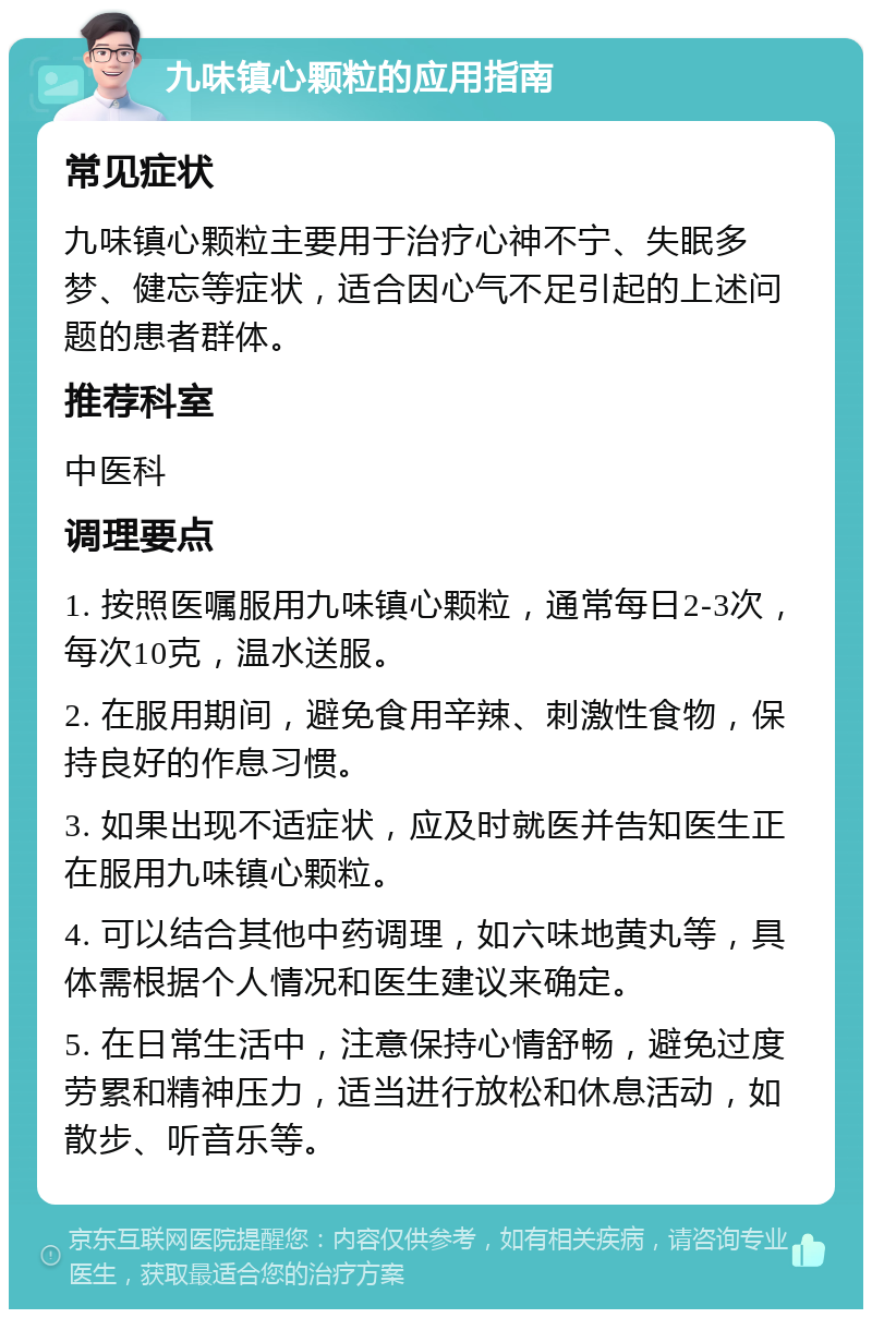 九味镇心颗粒的应用指南 常见症状 九味镇心颗粒主要用于治疗心神不宁、失眠多梦、健忘等症状，适合因心气不足引起的上述问题的患者群体。 推荐科室 中医科 调理要点 1. 按照医嘱服用九味镇心颗粒，通常每日2-3次，每次10克，温水送服。 2. 在服用期间，避免食用辛辣、刺激性食物，保持良好的作息习惯。 3. 如果出现不适症状，应及时就医并告知医生正在服用九味镇心颗粒。 4. 可以结合其他中药调理，如六味地黄丸等，具体需根据个人情况和医生建议来确定。 5. 在日常生活中，注意保持心情舒畅，避免过度劳累和精神压力，适当进行放松和休息活动，如散步、听音乐等。