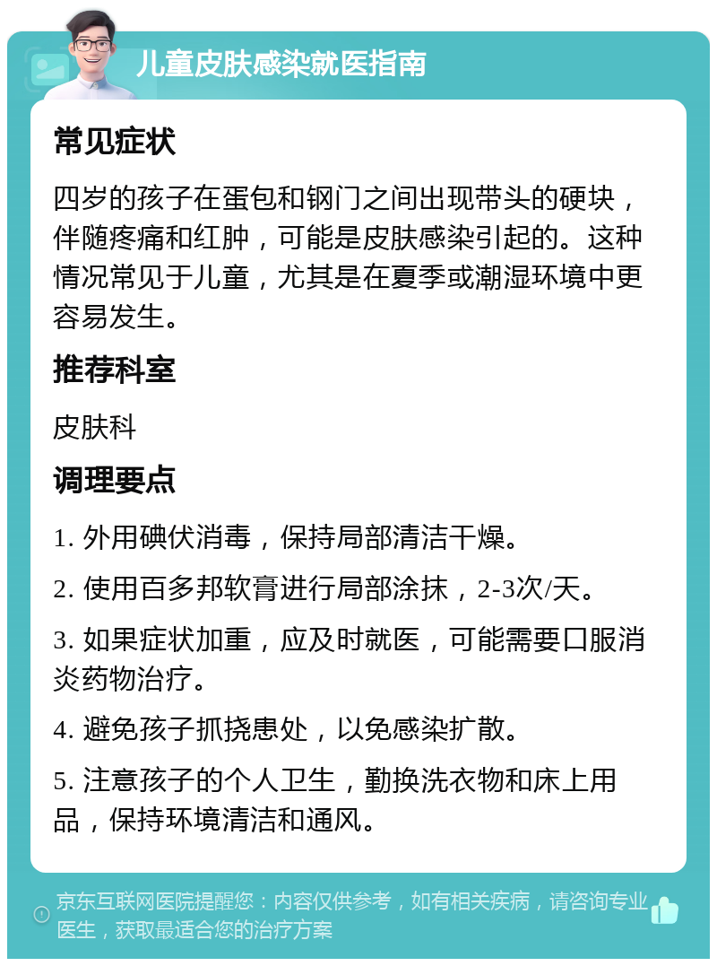 儿童皮肤感染就医指南 常见症状 四岁的孩子在蛋包和钢门之间出现带头的硬块，伴随疼痛和红肿，可能是皮肤感染引起的。这种情况常见于儿童，尤其是在夏季或潮湿环境中更容易发生。 推荐科室 皮肤科 调理要点 1. 外用碘伏消毒，保持局部清洁干燥。 2. 使用百多邦软膏进行局部涂抹，2-3次/天。 3. 如果症状加重，应及时就医，可能需要口服消炎药物治疗。 4. 避免孩子抓挠患处，以免感染扩散。 5. 注意孩子的个人卫生，勤换洗衣物和床上用品，保持环境清洁和通风。