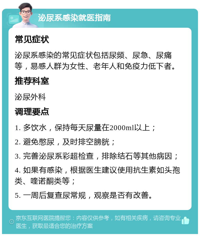 泌尿系感染就医指南 常见症状 泌尿系感染的常见症状包括尿频、尿急、尿痛等，易感人群为女性、老年人和免疫力低下者。 推荐科室 泌尿外科 调理要点 1. 多饮水，保持每天尿量在2000ml以上； 2. 避免憋尿，及时排空膀胱； 3. 完善泌尿系彩超检查，排除结石等其他病因； 4. 如果有感染，根据医生建议使用抗生素如头孢类、喹诺酮类等； 5. 一周后复查尿常规，观察是否有改善。