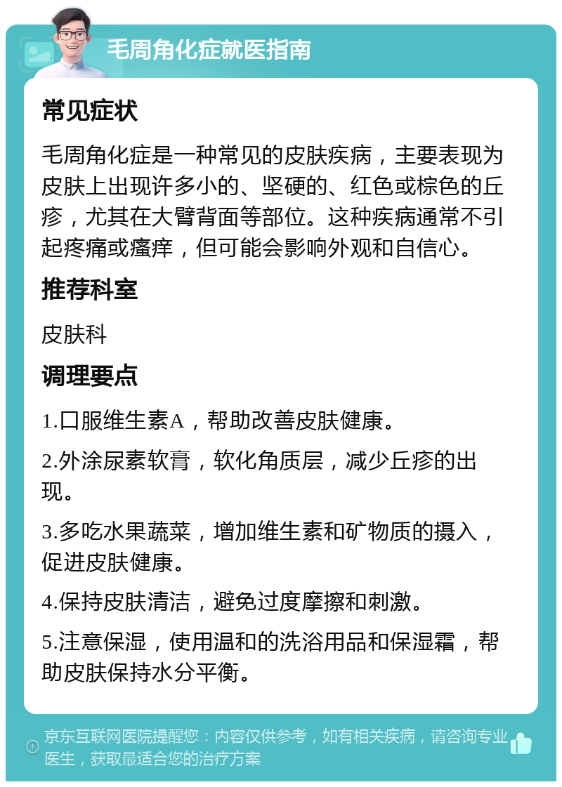 毛周角化症就医指南 常见症状 毛周角化症是一种常见的皮肤疾病，主要表现为皮肤上出现许多小的、坚硬的、红色或棕色的丘疹，尤其在大臂背面等部位。这种疾病通常不引起疼痛或瘙痒，但可能会影响外观和自信心。 推荐科室 皮肤科 调理要点 1.口服维生素A，帮助改善皮肤健康。 2.外涂尿素软膏，软化角质层，减少丘疹的出现。 3.多吃水果蔬菜，增加维生素和矿物质的摄入，促进皮肤健康。 4.保持皮肤清洁，避免过度摩擦和刺激。 5.注意保湿，使用温和的洗浴用品和保湿霜，帮助皮肤保持水分平衡。