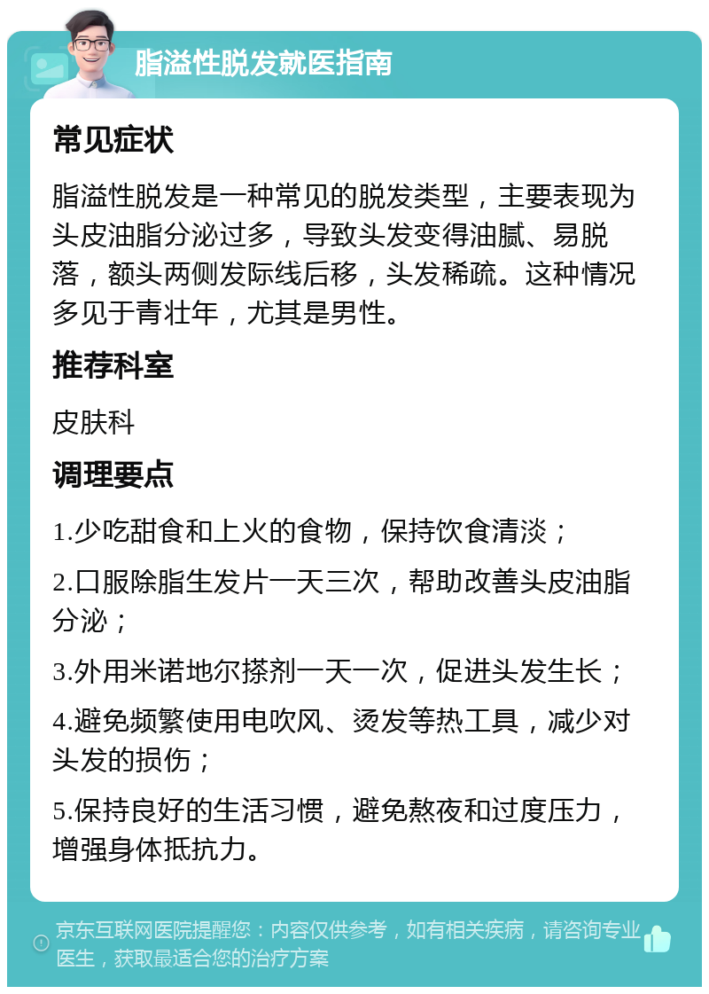 脂溢性脱发就医指南 常见症状 脂溢性脱发是一种常见的脱发类型，主要表现为头皮油脂分泌过多，导致头发变得油腻、易脱落，额头两侧发际线后移，头发稀疏。这种情况多见于青壮年，尤其是男性。 推荐科室 皮肤科 调理要点 1.少吃甜食和上火的食物，保持饮食清淡； 2.口服除脂生发片一天三次，帮助改善头皮油脂分泌； 3.外用米诺地尔搽剂一天一次，促进头发生长； 4.避免频繁使用电吹风、烫发等热工具，减少对头发的损伤； 5.保持良好的生活习惯，避免熬夜和过度压力，增强身体抵抗力。