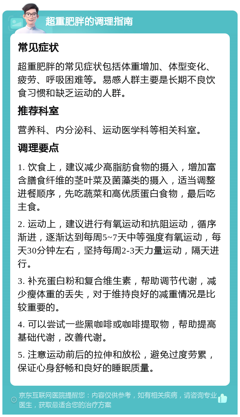 超重肥胖的调理指南 常见症状 超重肥胖的常见症状包括体重增加、体型变化、疲劳、呼吸困难等。易感人群主要是长期不良饮食习惯和缺乏运动的人群。 推荐科室 营养科、内分泌科、运动医学科等相关科室。 调理要点 1. 饮食上，建议减少高脂肪食物的摄入，增加富含膳食纤维的茎叶菜及菌藻类的摄入，适当调整进餐顺序，先吃蔬菜和高优质蛋白食物，最后吃主食。 2. 运动上，建议进行有氧运动和抗阻运动，循序渐进，逐渐达到每周5~7天中等强度有氧运动，每天30分钟左右，坚持每周2-3天力量运动，隔天进行。 3. 补充蛋白粉和复合维生素，帮助调节代谢，减少瘦体重的丢失，对于维持良好的减重情况是比较重要的。 4. 可以尝试一些黑咖啡或咖啡提取物，帮助提高基础代谢，改善代谢。 5. 注意运动前后的拉伸和放松，避免过度劳累，保证心身舒畅和良好的睡眠质量。