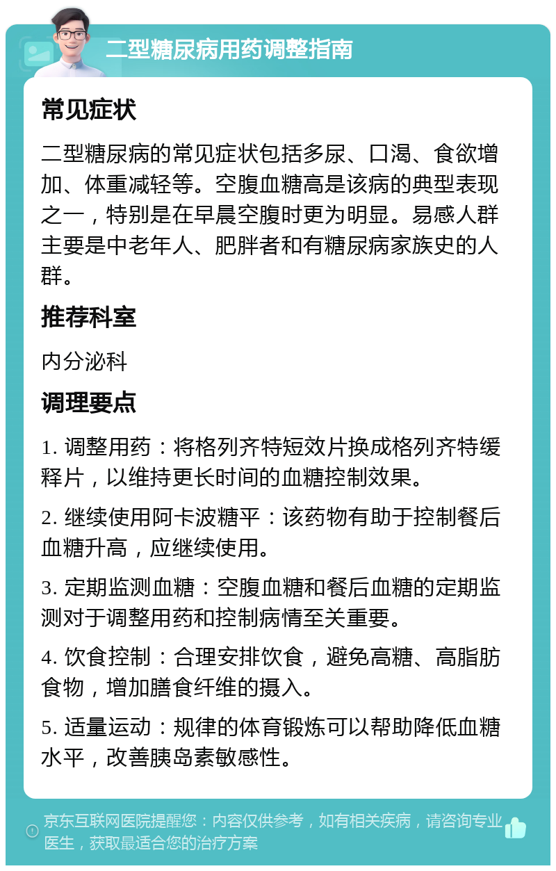 二型糖尿病用药调整指南 常见症状 二型糖尿病的常见症状包括多尿、口渴、食欲增加、体重减轻等。空腹血糖高是该病的典型表现之一，特别是在早晨空腹时更为明显。易感人群主要是中老年人、肥胖者和有糖尿病家族史的人群。 推荐科室 内分泌科 调理要点 1. 调整用药：将格列齐特短效片换成格列齐特缓释片，以维持更长时间的血糖控制效果。 2. 继续使用阿卡波糖平：该药物有助于控制餐后血糖升高，应继续使用。 3. 定期监测血糖：空腹血糖和餐后血糖的定期监测对于调整用药和控制病情至关重要。 4. 饮食控制：合理安排饮食，避免高糖、高脂肪食物，增加膳食纤维的摄入。 5. 适量运动：规律的体育锻炼可以帮助降低血糖水平，改善胰岛素敏感性。