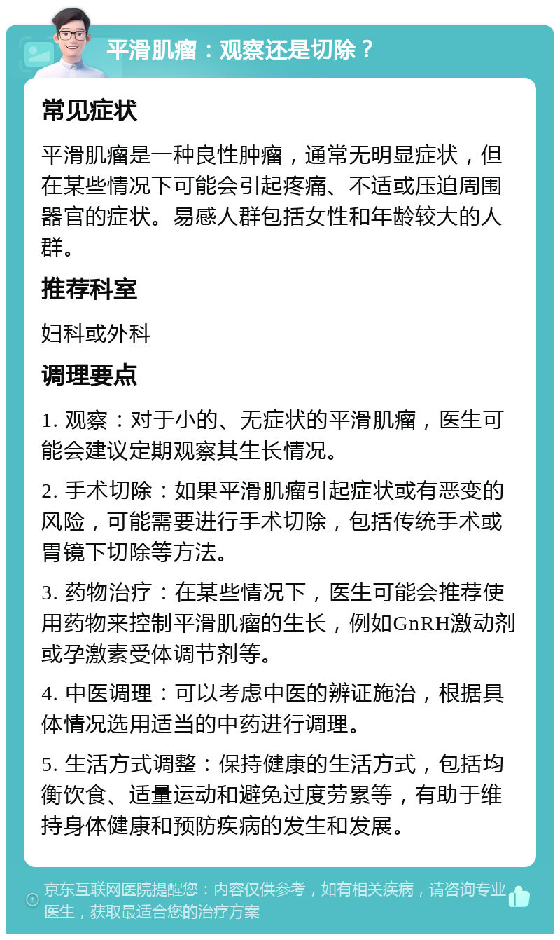 平滑肌瘤：观察还是切除？ 常见症状 平滑肌瘤是一种良性肿瘤，通常无明显症状，但在某些情况下可能会引起疼痛、不适或压迫周围器官的症状。易感人群包括女性和年龄较大的人群。 推荐科室 妇科或外科 调理要点 1. 观察：对于小的、无症状的平滑肌瘤，医生可能会建议定期观察其生长情况。 2. 手术切除：如果平滑肌瘤引起症状或有恶变的风险，可能需要进行手术切除，包括传统手术或胃镜下切除等方法。 3. 药物治疗：在某些情况下，医生可能会推荐使用药物来控制平滑肌瘤的生长，例如GnRH激动剂或孕激素受体调节剂等。 4. 中医调理：可以考虑中医的辨证施治，根据具体情况选用适当的中药进行调理。 5. 生活方式调整：保持健康的生活方式，包括均衡饮食、适量运动和避免过度劳累等，有助于维持身体健康和预防疾病的发生和发展。