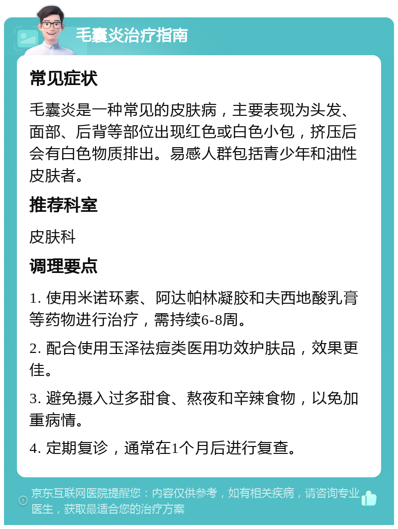 毛囊炎治疗指南 常见症状 毛囊炎是一种常见的皮肤病，主要表现为头发、面部、后背等部位出现红色或白色小包，挤压后会有白色物质排出。易感人群包括青少年和油性皮肤者。 推荐科室 皮肤科 调理要点 1. 使用米诺环素、阿达帕林凝胶和夫西地酸乳膏等药物进行治疗，需持续6-8周。 2. 配合使用玉泽祛痘类医用功效护肤品，效果更佳。 3. 避免摄入过多甜食、熬夜和辛辣食物，以免加重病情。 4. 定期复诊，通常在1个月后进行复查。