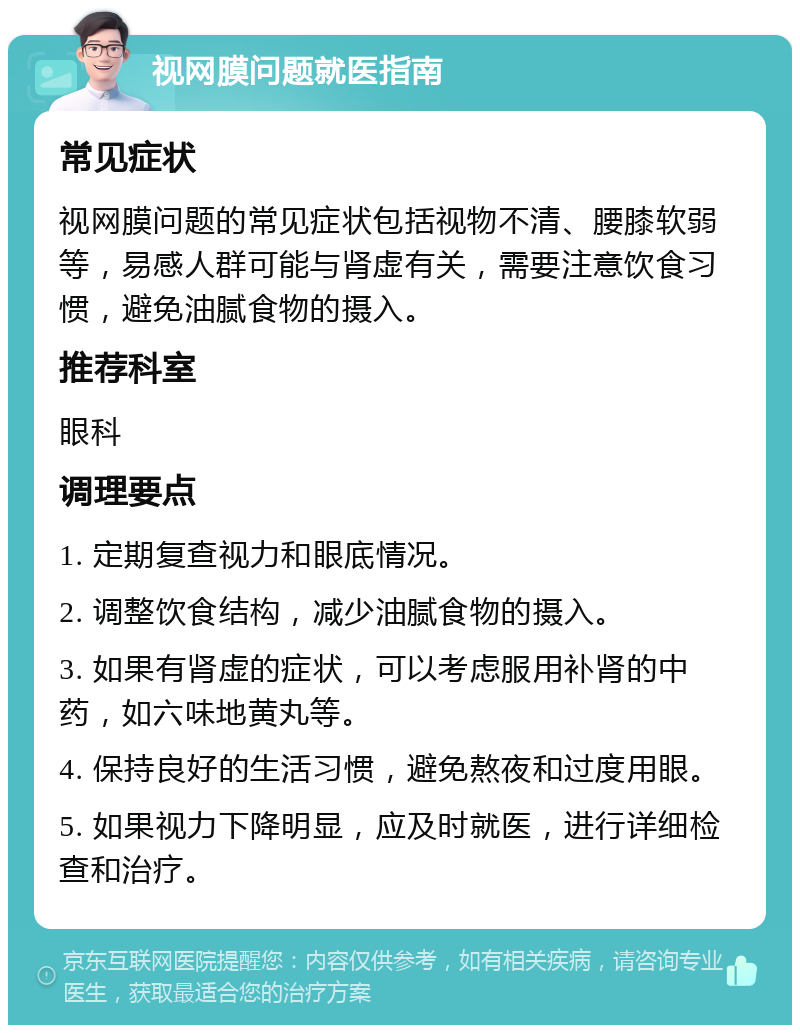 视网膜问题就医指南 常见症状 视网膜问题的常见症状包括视物不清、腰膝软弱等，易感人群可能与肾虚有关，需要注意饮食习惯，避免油腻食物的摄入。 推荐科室 眼科 调理要点 1. 定期复查视力和眼底情况。 2. 调整饮食结构，减少油腻食物的摄入。 3. 如果有肾虚的症状，可以考虑服用补肾的中药，如六味地黄丸等。 4. 保持良好的生活习惯，避免熬夜和过度用眼。 5. 如果视力下降明显，应及时就医，进行详细检查和治疗。