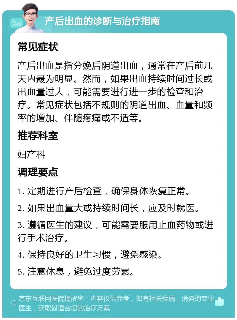 产后出血的诊断与治疗指南 常见症状 产后出血是指分娩后阴道出血，通常在产后前几天内最为明显。然而，如果出血持续时间过长或出血量过大，可能需要进行进一步的检查和治疗。常见症状包括不规则的阴道出血、血量和频率的增加、伴随疼痛或不适等。 推荐科室 妇产科 调理要点 1. 定期进行产后检查，确保身体恢复正常。 2. 如果出血量大或持续时间长，应及时就医。 3. 遵循医生的建议，可能需要服用止血药物或进行手术治疗。 4. 保持良好的卫生习惯，避免感染。 5. 注意休息，避免过度劳累。