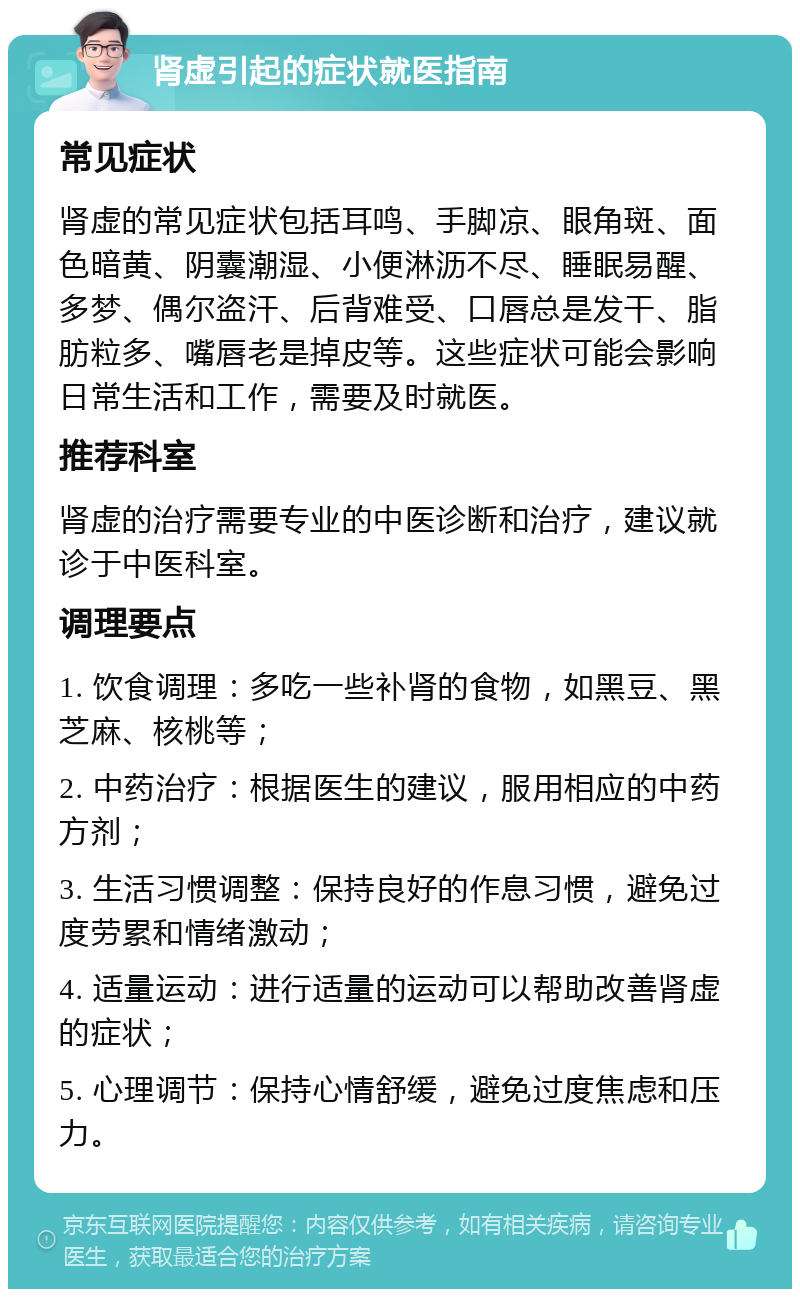 肾虚引起的症状就医指南 常见症状 肾虚的常见症状包括耳鸣、手脚凉、眼角斑、面色暗黄、阴囊潮湿、小便淋沥不尽、睡眠易醒、多梦、偶尔盗汗、后背难受、口唇总是发干、脂肪粒多、嘴唇老是掉皮等。这些症状可能会影响日常生活和工作，需要及时就医。 推荐科室 肾虚的治疗需要专业的中医诊断和治疗，建议就诊于中医科室。 调理要点 1. 饮食调理：多吃一些补肾的食物，如黑豆、黑芝麻、核桃等； 2. 中药治疗：根据医生的建议，服用相应的中药方剂； 3. 生活习惯调整：保持良好的作息习惯，避免过度劳累和情绪激动； 4. 适量运动：进行适量的运动可以帮助改善肾虚的症状； 5. 心理调节：保持心情舒缓，避免过度焦虑和压力。