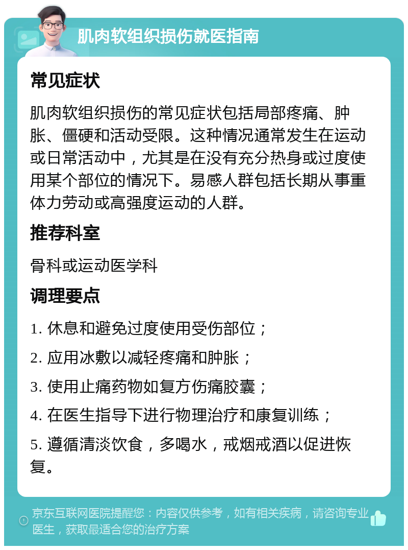 肌肉软组织损伤就医指南 常见症状 肌肉软组织损伤的常见症状包括局部疼痛、肿胀、僵硬和活动受限。这种情况通常发生在运动或日常活动中，尤其是在没有充分热身或过度使用某个部位的情况下。易感人群包括长期从事重体力劳动或高强度运动的人群。 推荐科室 骨科或运动医学科 调理要点 1. 休息和避免过度使用受伤部位； 2. 应用冰敷以减轻疼痛和肿胀； 3. 使用止痛药物如复方伤痛胶囊； 4. 在医生指导下进行物理治疗和康复训练； 5. 遵循清淡饮食，多喝水，戒烟戒酒以促进恢复。