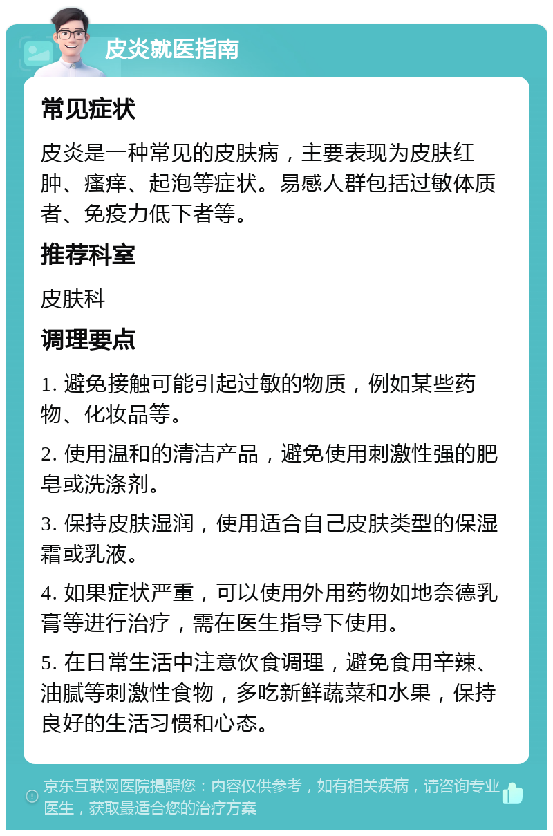 皮炎就医指南 常见症状 皮炎是一种常见的皮肤病，主要表现为皮肤红肿、瘙痒、起泡等症状。易感人群包括过敏体质者、免疫力低下者等。 推荐科室 皮肤科 调理要点 1. 避免接触可能引起过敏的物质，例如某些药物、化妆品等。 2. 使用温和的清洁产品，避免使用刺激性强的肥皂或洗涤剂。 3. 保持皮肤湿润，使用适合自己皮肤类型的保湿霜或乳液。 4. 如果症状严重，可以使用外用药物如地奈德乳膏等进行治疗，需在医生指导下使用。 5. 在日常生活中注意饮食调理，避免食用辛辣、油腻等刺激性食物，多吃新鲜蔬菜和水果，保持良好的生活习惯和心态。