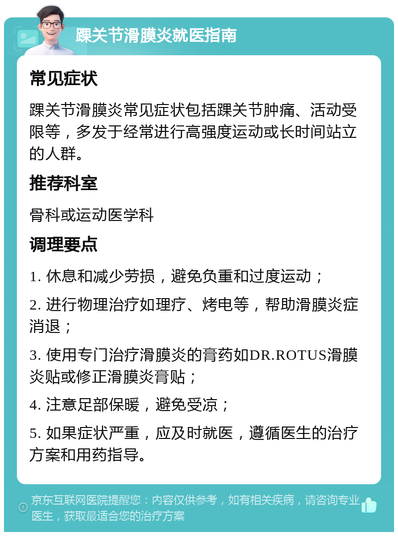 踝关节滑膜炎就医指南 常见症状 踝关节滑膜炎常见症状包括踝关节肿痛、活动受限等，多发于经常进行高强度运动或长时间站立的人群。 推荐科室 骨科或运动医学科 调理要点 1. 休息和减少劳损，避免负重和过度运动； 2. 进行物理治疗如理疗、烤电等，帮助滑膜炎症消退； 3. 使用专门治疗滑膜炎的膏药如DR.ROTUS滑膜炎贴或修正滑膜炎膏贴； 4. 注意足部保暖，避免受凉； 5. 如果症状严重，应及时就医，遵循医生的治疗方案和用药指导。