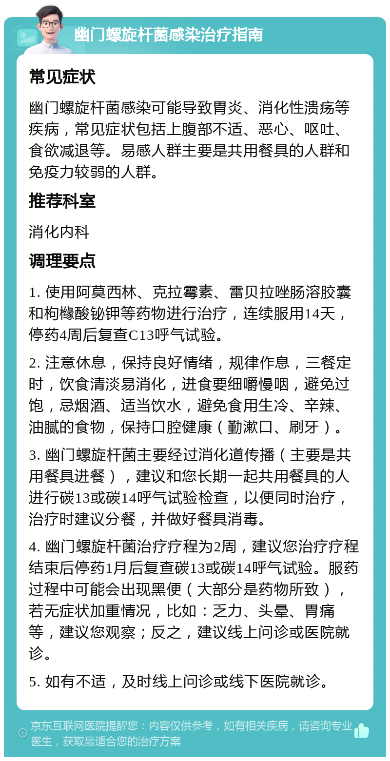 幽门螺旋杆菌感染治疗指南 常见症状 幽门螺旋杆菌感染可能导致胃炎、消化性溃疡等疾病，常见症状包括上腹部不适、恶心、呕吐、食欲减退等。易感人群主要是共用餐具的人群和免疫力较弱的人群。 推荐科室 消化内科 调理要点 1. 使用阿莫西林、克拉霉素、雷贝拉唑肠溶胶囊和枸橼酸铋钾等药物进行治疗，连续服用14天，停药4周后复查C13呼气试验。 2. 注意休息，保持良好情绪，规律作息，三餐定时，饮食清淡易消化，进食要细嚼慢咽，避免过饱，忌烟酒、适当饮水，避免食用生冷、辛辣、油腻的食物，保持口腔健康（勤漱口、刷牙）。 3. 幽门螺旋杆菌主要经过消化道传播（主要是共用餐具进餐），建议和您长期一起共用餐具的人进行碳13或碳14呼气试验检查，以便同时治疗，治疗时建议分餐，并做好餐具消毒。 4. 幽门螺旋杆菌治疗疗程为2周，建议您治疗疗程结束后停药1月后复查碳13或碳14呼气试验。服药过程中可能会出现黑便（大部分是药物所致），若无症状加重情况，比如：乏力、头晕、胃痛等，建议您观察；反之，建议线上问诊或医院就诊。 5. 如有不适，及时线上问诊或线下医院就诊。