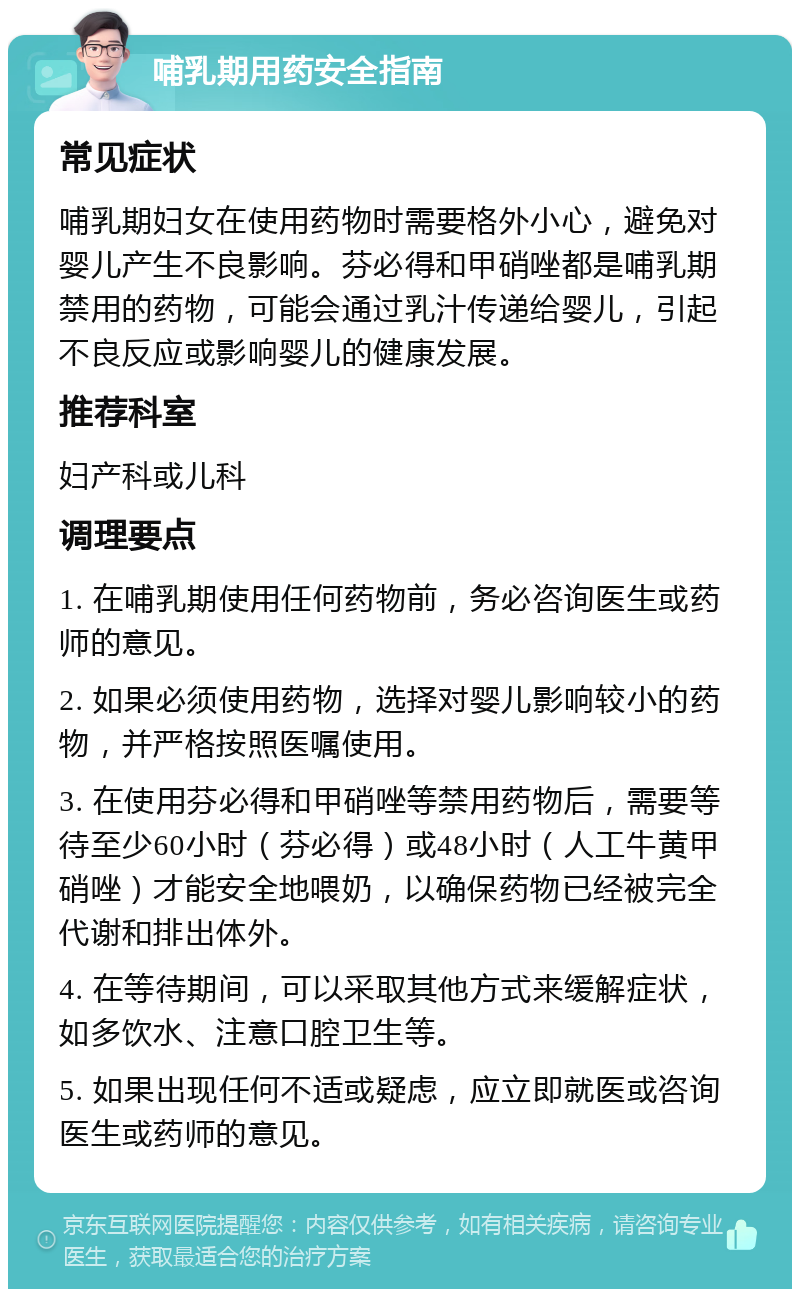 哺乳期用药安全指南 常见症状 哺乳期妇女在使用药物时需要格外小心，避免对婴儿产生不良影响。芬必得和甲硝唑都是哺乳期禁用的药物，可能会通过乳汁传递给婴儿，引起不良反应或影响婴儿的健康发展。 推荐科室 妇产科或儿科 调理要点 1. 在哺乳期使用任何药物前，务必咨询医生或药师的意见。 2. 如果必须使用药物，选择对婴儿影响较小的药物，并严格按照医嘱使用。 3. 在使用芬必得和甲硝唑等禁用药物后，需要等待至少60小时（芬必得）或48小时（人工牛黄甲硝唑）才能安全地喂奶，以确保药物已经被完全代谢和排出体外。 4. 在等待期间，可以采取其他方式来缓解症状，如多饮水、注意口腔卫生等。 5. 如果出现任何不适或疑虑，应立即就医或咨询医生或药师的意见。