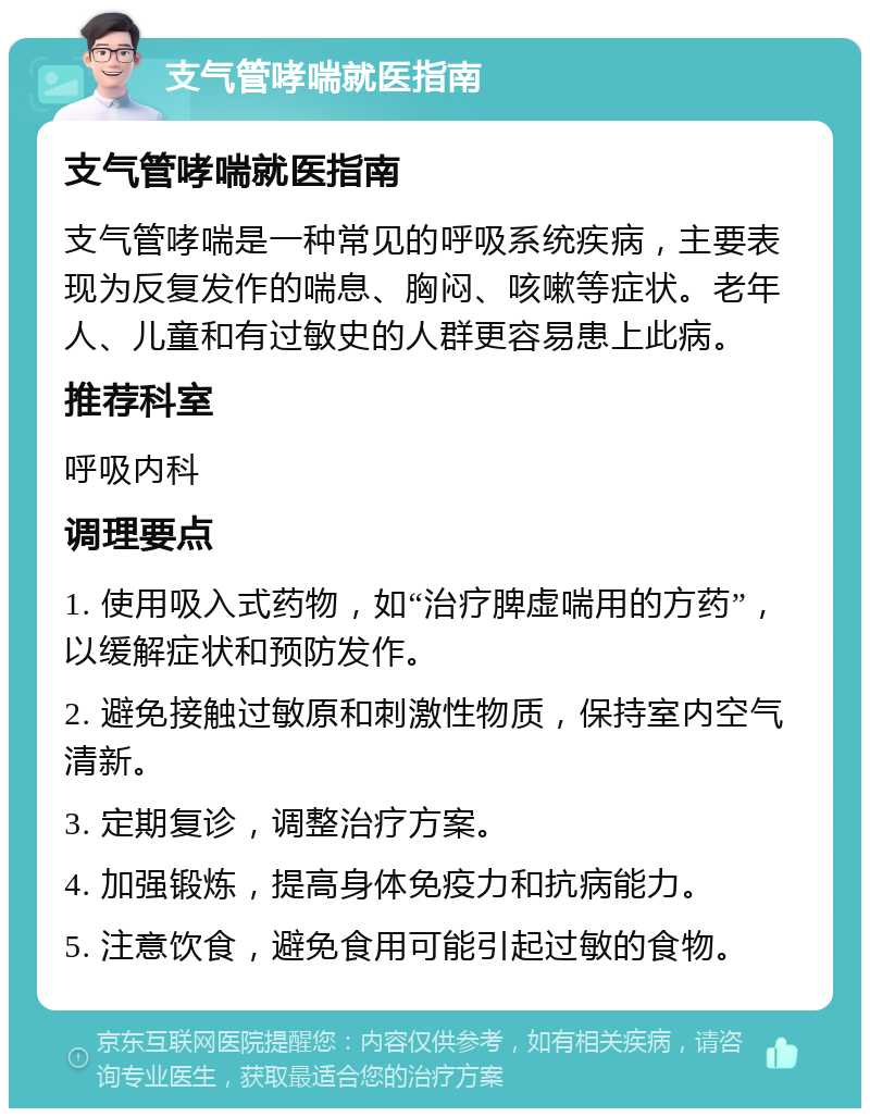 支气管哮喘就医指南 支气管哮喘就医指南 支气管哮喘是一种常见的呼吸系统疾病，主要表现为反复发作的喘息、胸闷、咳嗽等症状。老年人、儿童和有过敏史的人群更容易患上此病。 推荐科室 呼吸内科 调理要点 1. 使用吸入式药物，如“治疗脾虚喘用的方药”，以缓解症状和预防发作。 2. 避免接触过敏原和刺激性物质，保持室内空气清新。 3. 定期复诊，调整治疗方案。 4. 加强锻炼，提高身体免疫力和抗病能力。 5. 注意饮食，避免食用可能引起过敏的食物。