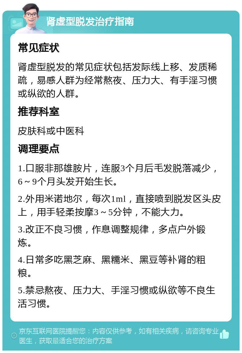 肾虚型脱发治疗指南 常见症状 肾虚型脱发的常见症状包括发际线上移、发质稀疏，易感人群为经常熬夜、压力大、有手淫习惯或纵欲的人群。 推荐科室 皮肤科或中医科 调理要点 1.口服非那雄胺片，连服3个月后毛发脱落减少，6～9个月头发开始生长。 2.外用米诺地尔，每次1ml，直接喷到脱发区头皮上，用手轻柔按摩3～5分钟，不能大力。 3.改正不良习惯，作息调整规律，多点户外锻炼。 4.日常多吃黑芝麻、黑糯米、黑豆等补肾的粗粮。 5.禁忌熬夜、压力大、手淫习惯或纵欲等不良生活习惯。