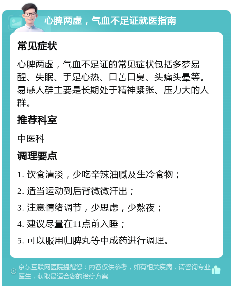 心脾两虚，气血不足证就医指南 常见症状 心脾两虚，气血不足证的常见症状包括多梦易醒、失眠、手足心热、口苦口臭、头痛头晕等。易感人群主要是长期处于精神紧张、压力大的人群。 推荐科室 中医科 调理要点 1. 饮食清淡，少吃辛辣油腻及生冷食物； 2. 适当运动到后背微微汗出； 3. 注意情绪调节，少思虑，少熬夜； 4. 建议尽量在11点前入睡； 5. 可以服用归脾丸等中成药进行调理。