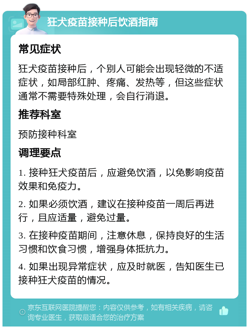 狂犬疫苗接种后饮酒指南 常见症状 狂犬疫苗接种后，个别人可能会出现轻微的不适症状，如局部红肿、疼痛、发热等，但这些症状通常不需要特殊处理，会自行消退。 推荐科室 预防接种科室 调理要点 1. 接种狂犬疫苗后，应避免饮酒，以免影响疫苗效果和免疫力。 2. 如果必须饮酒，建议在接种疫苗一周后再进行，且应适量，避免过量。 3. 在接种疫苗期间，注意休息，保持良好的生活习惯和饮食习惯，增强身体抵抗力。 4. 如果出现异常症状，应及时就医，告知医生已接种狂犬疫苗的情况。