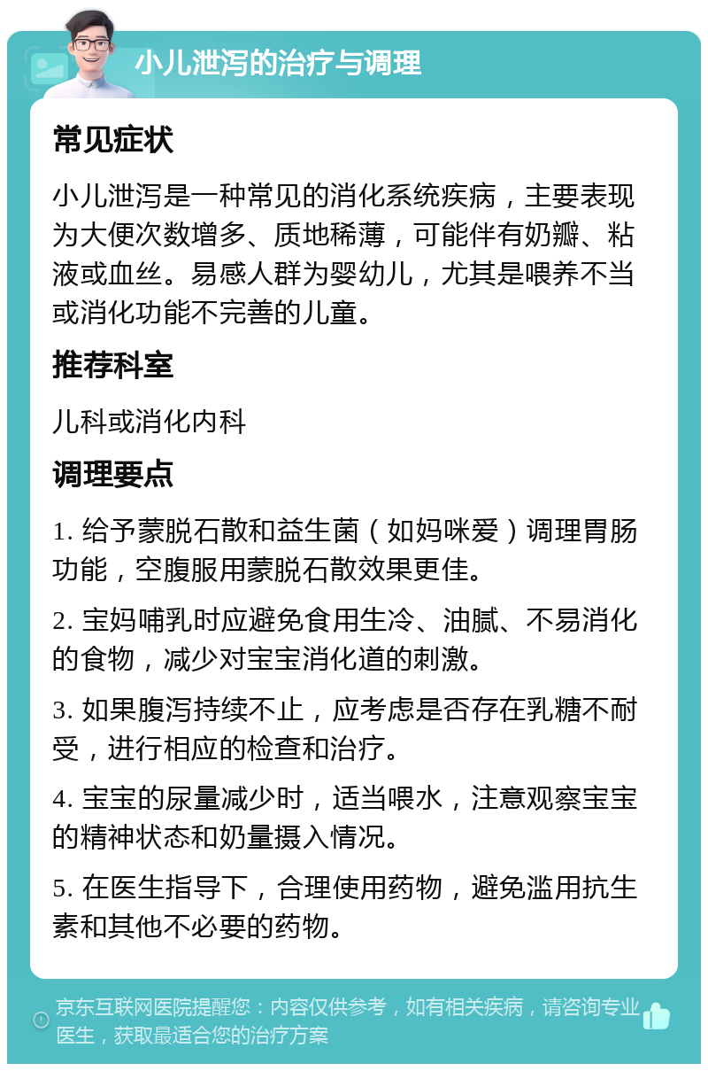 小儿泄泻的治疗与调理 常见症状 小儿泄泻是一种常见的消化系统疾病，主要表现为大便次数增多、质地稀薄，可能伴有奶瓣、粘液或血丝。易感人群为婴幼儿，尤其是喂养不当或消化功能不完善的儿童。 推荐科室 儿科或消化内科 调理要点 1. 给予蒙脱石散和益生菌（如妈咪爱）调理胃肠功能，空腹服用蒙脱石散效果更佳。 2. 宝妈哺乳时应避免食用生冷、油腻、不易消化的食物，减少对宝宝消化道的刺激。 3. 如果腹泻持续不止，应考虑是否存在乳糖不耐受，进行相应的检查和治疗。 4. 宝宝的尿量减少时，适当喂水，注意观察宝宝的精神状态和奶量摄入情况。 5. 在医生指导下，合理使用药物，避免滥用抗生素和其他不必要的药物。