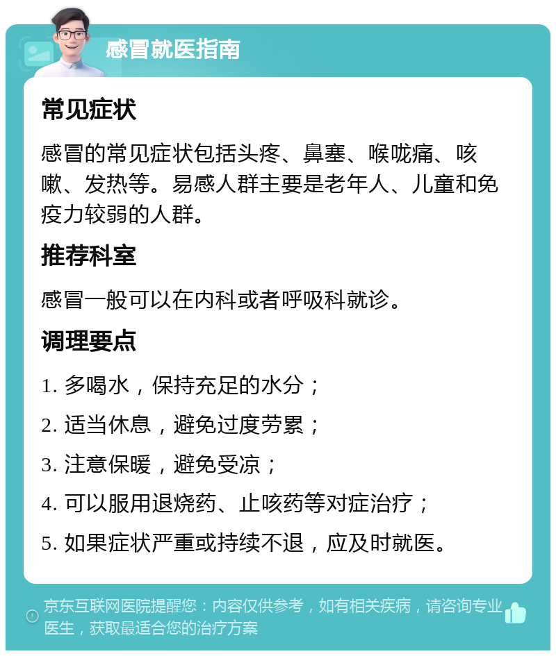 感冒就医指南 常见症状 感冒的常见症状包括头疼、鼻塞、喉咙痛、咳嗽、发热等。易感人群主要是老年人、儿童和免疫力较弱的人群。 推荐科室 感冒一般可以在内科或者呼吸科就诊。 调理要点 1. 多喝水，保持充足的水分； 2. 适当休息，避免过度劳累； 3. 注意保暖，避免受凉； 4. 可以服用退烧药、止咳药等对症治疗； 5. 如果症状严重或持续不退，应及时就医。