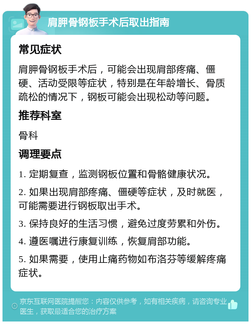 肩胛骨钢板手术后取出指南 常见症状 肩胛骨钢板手术后，可能会出现肩部疼痛、僵硬、活动受限等症状，特别是在年龄增长、骨质疏松的情况下，钢板可能会出现松动等问题。 推荐科室 骨科 调理要点 1. 定期复查，监测钢板位置和骨骼健康状况。 2. 如果出现肩部疼痛、僵硬等症状，及时就医，可能需要进行钢板取出手术。 3. 保持良好的生活习惯，避免过度劳累和外伤。 4. 遵医嘱进行康复训练，恢复肩部功能。 5. 如果需要，使用止痛药物如布洛芬等缓解疼痛症状。