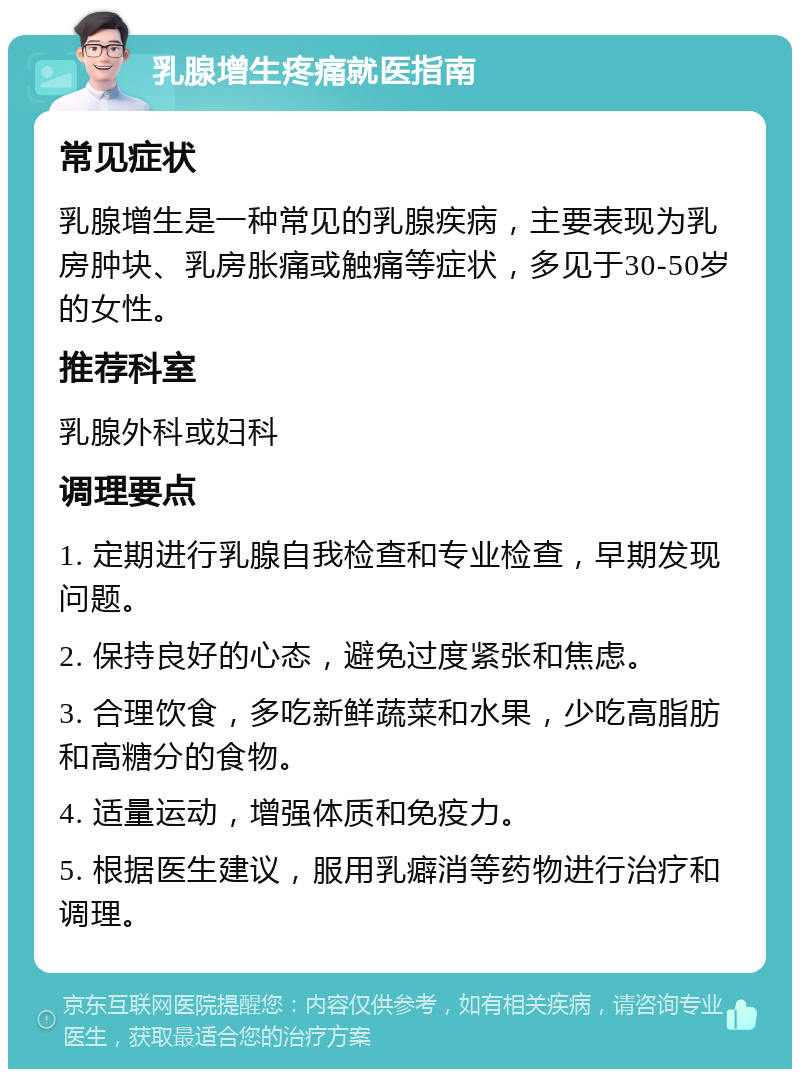 乳腺增生疼痛就医指南 常见症状 乳腺增生是一种常见的乳腺疾病，主要表现为乳房肿块、乳房胀痛或触痛等症状，多见于30-50岁的女性。 推荐科室 乳腺外科或妇科 调理要点 1. 定期进行乳腺自我检查和专业检查，早期发现问题。 2. 保持良好的心态，避免过度紧张和焦虑。 3. 合理饮食，多吃新鲜蔬菜和水果，少吃高脂肪和高糖分的食物。 4. 适量运动，增强体质和免疫力。 5. 根据医生建议，服用乳癖消等药物进行治疗和调理。