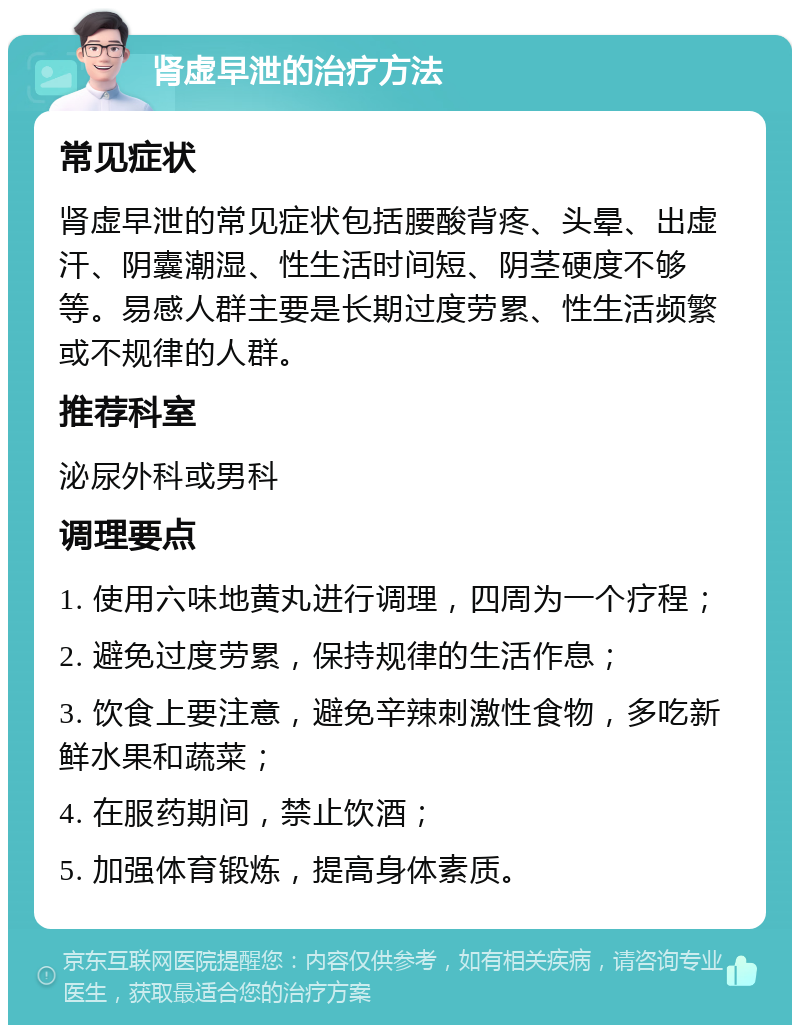 肾虚早泄的治疗方法 常见症状 肾虚早泄的常见症状包括腰酸背疼、头晕、出虚汗、阴囊潮湿、性生活时间短、阴茎硬度不够等。易感人群主要是长期过度劳累、性生活频繁或不规律的人群。 推荐科室 泌尿外科或男科 调理要点 1. 使用六味地黄丸进行调理，四周为一个疗程； 2. 避免过度劳累，保持规律的生活作息； 3. 饮食上要注意，避免辛辣刺激性食物，多吃新鲜水果和蔬菜； 4. 在服药期间，禁止饮酒； 5. 加强体育锻炼，提高身体素质。