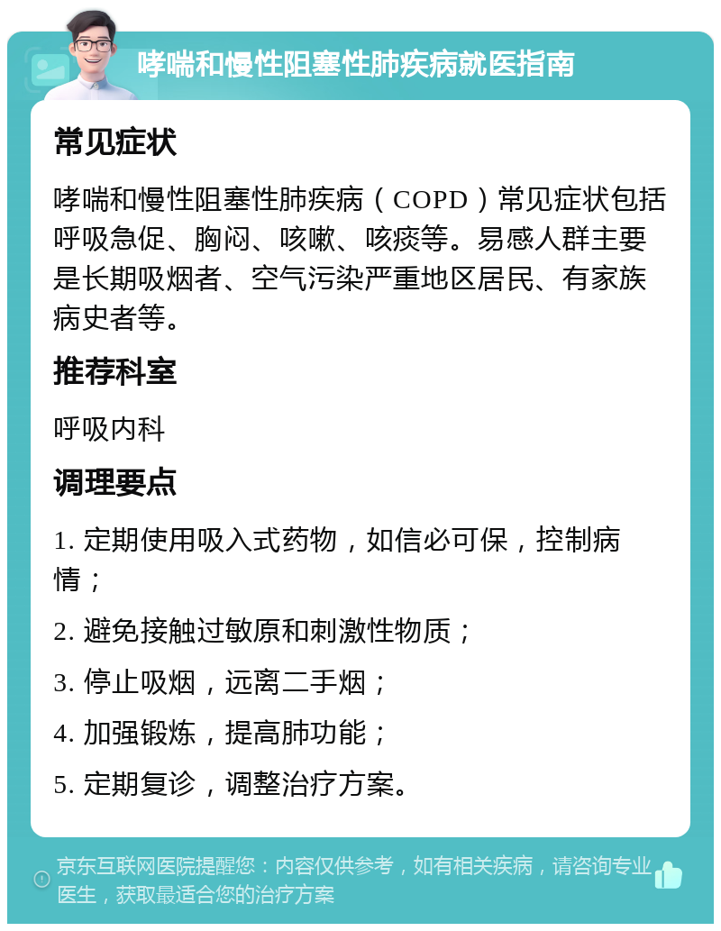 哮喘和慢性阻塞性肺疾病就医指南 常见症状 哮喘和慢性阻塞性肺疾病（COPD）常见症状包括呼吸急促、胸闷、咳嗽、咳痰等。易感人群主要是长期吸烟者、空气污染严重地区居民、有家族病史者等。 推荐科室 呼吸内科 调理要点 1. 定期使用吸入式药物，如信必可保，控制病情； 2. 避免接触过敏原和刺激性物质； 3. 停止吸烟，远离二手烟； 4. 加强锻炼，提高肺功能； 5. 定期复诊，调整治疗方案。