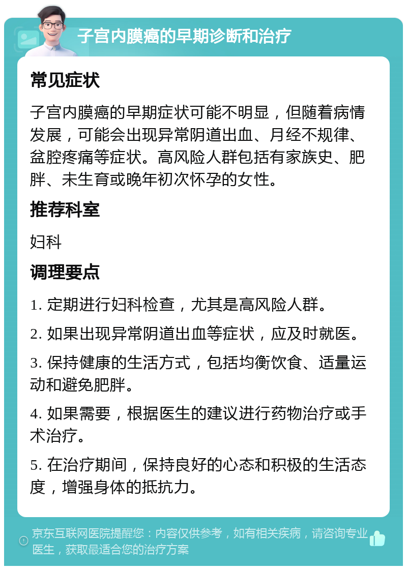 子宫内膜癌的早期诊断和治疗 常见症状 子宫内膜癌的早期症状可能不明显，但随着病情发展，可能会出现异常阴道出血、月经不规律、盆腔疼痛等症状。高风险人群包括有家族史、肥胖、未生育或晚年初次怀孕的女性。 推荐科室 妇科 调理要点 1. 定期进行妇科检查，尤其是高风险人群。 2. 如果出现异常阴道出血等症状，应及时就医。 3. 保持健康的生活方式，包括均衡饮食、适量运动和避免肥胖。 4. 如果需要，根据医生的建议进行药物治疗或手术治疗。 5. 在治疗期间，保持良好的心态和积极的生活态度，增强身体的抵抗力。