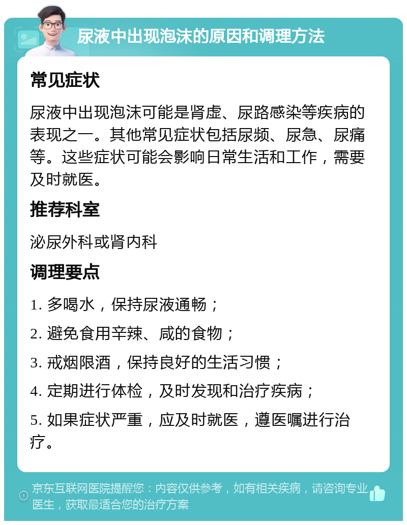 尿液中出现泡沫的原因和调理方法 常见症状 尿液中出现泡沫可能是肾虚、尿路感染等疾病的表现之一。其他常见症状包括尿频、尿急、尿痛等。这些症状可能会影响日常生活和工作，需要及时就医。 推荐科室 泌尿外科或肾内科 调理要点 1. 多喝水，保持尿液通畅； 2. 避免食用辛辣、咸的食物； 3. 戒烟限酒，保持良好的生活习惯； 4. 定期进行体检，及时发现和治疗疾病； 5. 如果症状严重，应及时就医，遵医嘱进行治疗。