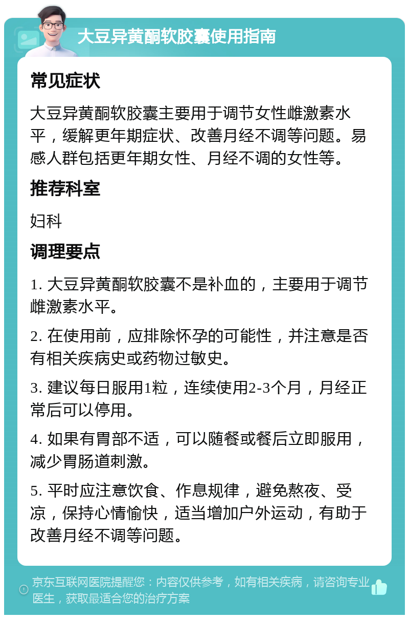 大豆异黄酮软胶囊使用指南 常见症状 大豆异黄酮软胶囊主要用于调节女性雌激素水平，缓解更年期症状、改善月经不调等问题。易感人群包括更年期女性、月经不调的女性等。 推荐科室 妇科 调理要点 1. 大豆异黄酮软胶囊不是补血的，主要用于调节雌激素水平。 2. 在使用前，应排除怀孕的可能性，并注意是否有相关疾病史或药物过敏史。 3. 建议每日服用1粒，连续使用2-3个月，月经正常后可以停用。 4. 如果有胃部不适，可以随餐或餐后立即服用，减少胃肠道刺激。 5. 平时应注意饮食、作息规律，避免熬夜、受凉，保持心情愉快，适当增加户外运动，有助于改善月经不调等问题。