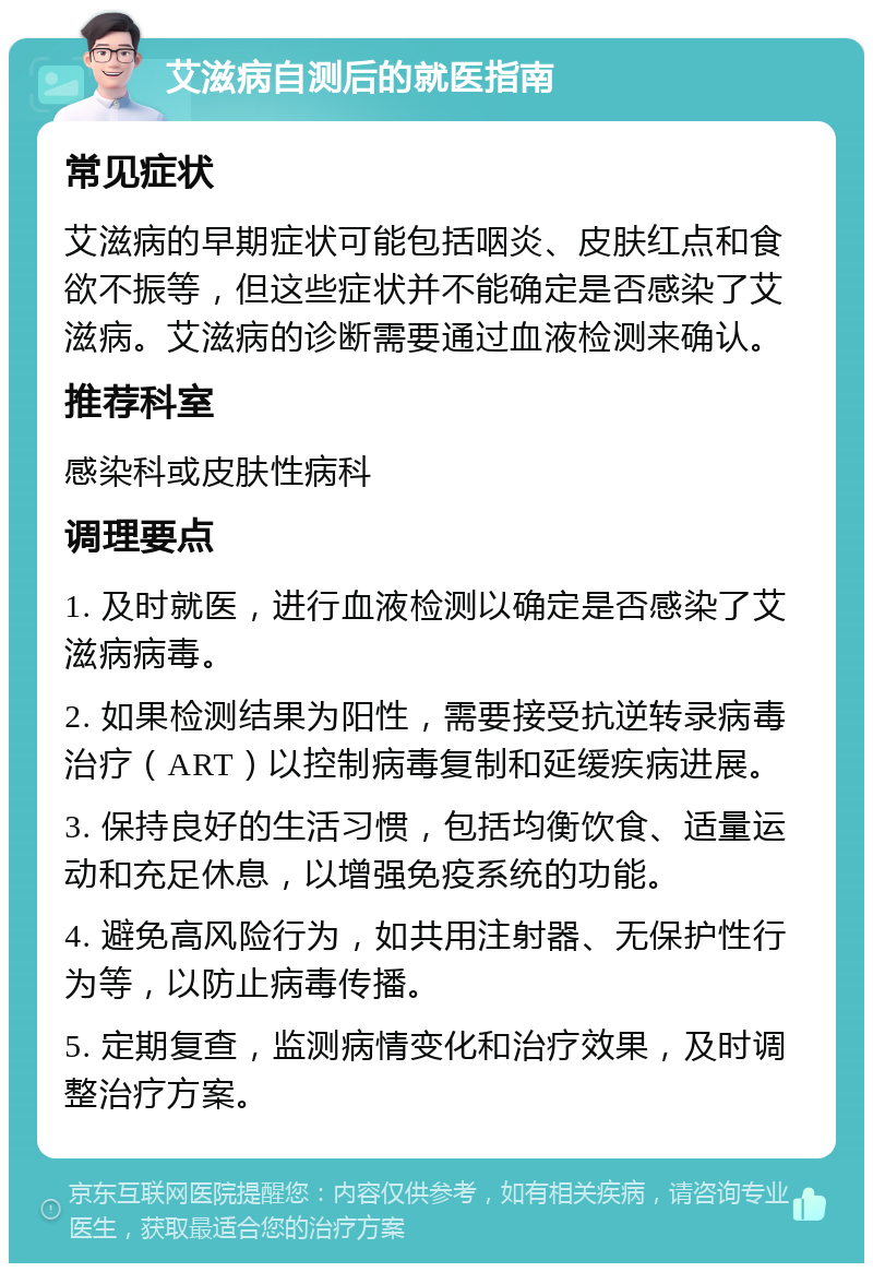 艾滋病自测后的就医指南 常见症状 艾滋病的早期症状可能包括咽炎、皮肤红点和食欲不振等，但这些症状并不能确定是否感染了艾滋病。艾滋病的诊断需要通过血液检测来确认。 推荐科室 感染科或皮肤性病科 调理要点 1. 及时就医，进行血液检测以确定是否感染了艾滋病病毒。 2. 如果检测结果为阳性，需要接受抗逆转录病毒治疗（ART）以控制病毒复制和延缓疾病进展。 3. 保持良好的生活习惯，包括均衡饮食、适量运动和充足休息，以增强免疫系统的功能。 4. 避免高风险行为，如共用注射器、无保护性行为等，以防止病毒传播。 5. 定期复查，监测病情变化和治疗效果，及时调整治疗方案。