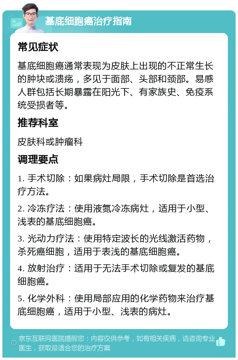 基底细胞癌治疗指南 常见症状 基底细胞癌通常表现为皮肤上出现的不正常生长的肿块或溃疡，多见于面部、头部和颈部。易感人群包括长期暴露在阳光下、有家族史、免疫系统受损者等。 推荐科室 皮肤科或肿瘤科 调理要点 1. 手术切除：如果病灶局限，手术切除是首选治疗方法。 2. 冷冻疗法：使用液氮冷冻病灶，适用于小型、浅表的基底细胞癌。 3. 光动力疗法：使用特定波长的光线激活药物，杀死癌细胞，适用于表浅的基底细胞癌。 4. 放射治疗：适用于无法手术切除或复发的基底细胞癌。 5. 化学外科：使用局部应用的化学药物来治疗基底细胞癌，适用于小型、浅表的病灶。