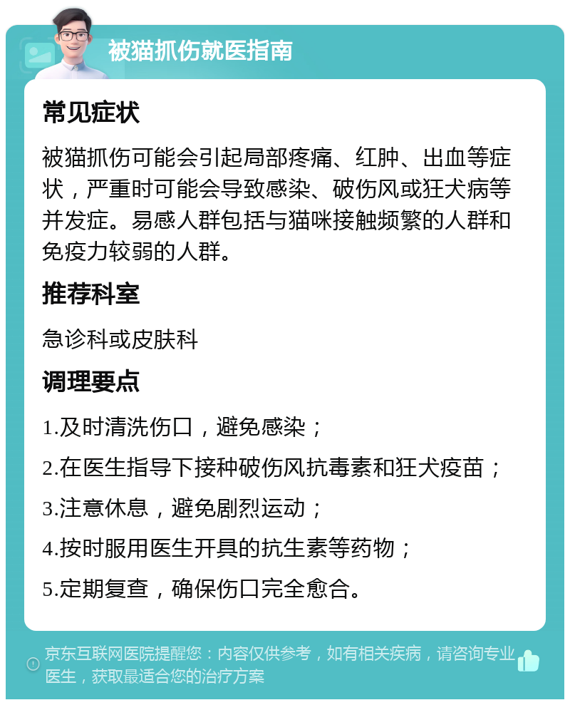 被猫抓伤就医指南 常见症状 被猫抓伤可能会引起局部疼痛、红肿、出血等症状，严重时可能会导致感染、破伤风或狂犬病等并发症。易感人群包括与猫咪接触频繁的人群和免疫力较弱的人群。 推荐科室 急诊科或皮肤科 调理要点 1.及时清洗伤口，避免感染； 2.在医生指导下接种破伤风抗毒素和狂犬疫苗； 3.注意休息，避免剧烈运动； 4.按时服用医生开具的抗生素等药物； 5.定期复查，确保伤口完全愈合。