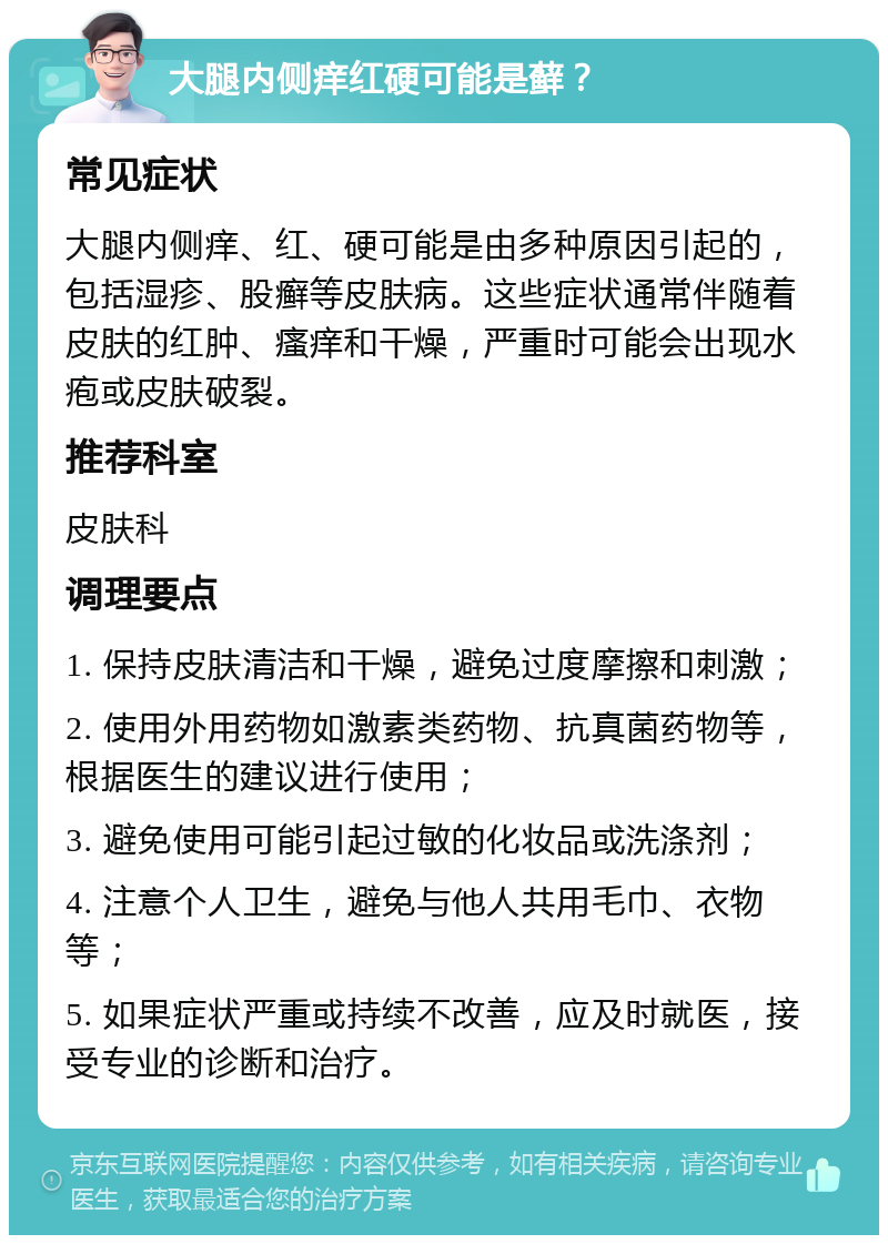 大腿内侧痒红硬可能是藓？ 常见症状 大腿内侧痒、红、硬可能是由多种原因引起的，包括湿疹、股癣等皮肤病。这些症状通常伴随着皮肤的红肿、瘙痒和干燥，严重时可能会出现水疱或皮肤破裂。 推荐科室 皮肤科 调理要点 1. 保持皮肤清洁和干燥，避免过度摩擦和刺激； 2. 使用外用药物如激素类药物、抗真菌药物等，根据医生的建议进行使用； 3. 避免使用可能引起过敏的化妆品或洗涤剂； 4. 注意个人卫生，避免与他人共用毛巾、衣物等； 5. 如果症状严重或持续不改善，应及时就医，接受专业的诊断和治疗。