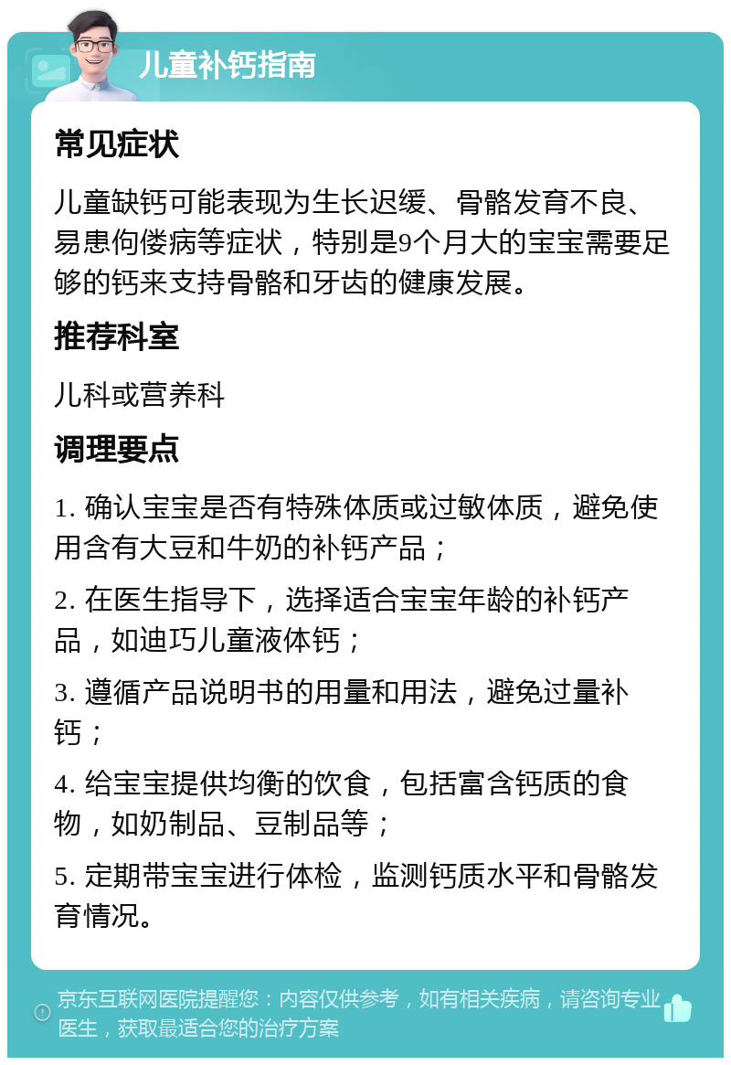 儿童补钙指南 常见症状 儿童缺钙可能表现为生长迟缓、骨骼发育不良、易患佝偻病等症状，特别是9个月大的宝宝需要足够的钙来支持骨骼和牙齿的健康发展。 推荐科室 儿科或营养科 调理要点 1. 确认宝宝是否有特殊体质或过敏体质，避免使用含有大豆和牛奶的补钙产品； 2. 在医生指导下，选择适合宝宝年龄的补钙产品，如迪巧儿童液体钙； 3. 遵循产品说明书的用量和用法，避免过量补钙； 4. 给宝宝提供均衡的饮食，包括富含钙质的食物，如奶制品、豆制品等； 5. 定期带宝宝进行体检，监测钙质水平和骨骼发育情况。