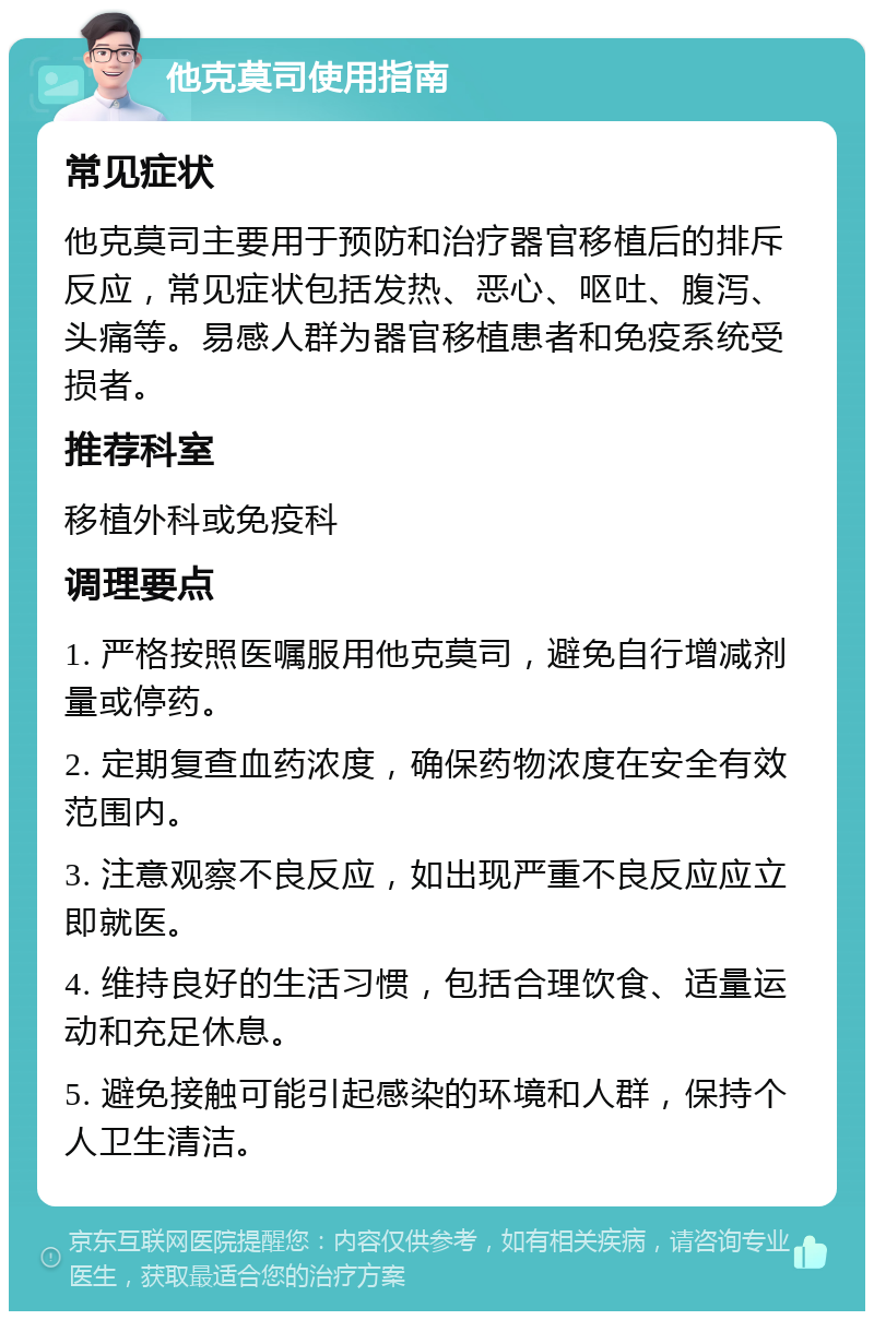 他克莫司使用指南 常见症状 他克莫司主要用于预防和治疗器官移植后的排斥反应，常见症状包括发热、恶心、呕吐、腹泻、头痛等。易感人群为器官移植患者和免疫系统受损者。 推荐科室 移植外科或免疫科 调理要点 1. 严格按照医嘱服用他克莫司，避免自行增减剂量或停药。 2. 定期复查血药浓度，确保药物浓度在安全有效范围内。 3. 注意观察不良反应，如出现严重不良反应应立即就医。 4. 维持良好的生活习惯，包括合理饮食、适量运动和充足休息。 5. 避免接触可能引起感染的环境和人群，保持个人卫生清洁。