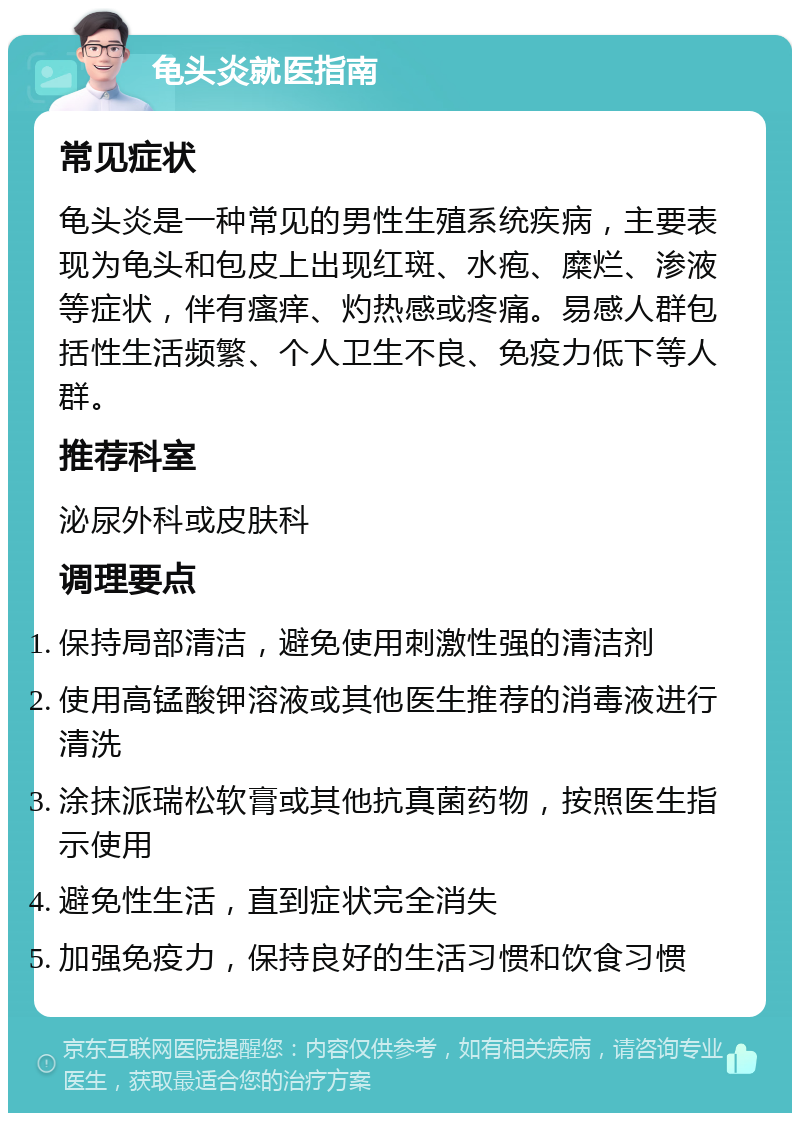 龟头炎就医指南 常见症状 龟头炎是一种常见的男性生殖系统疾病，主要表现为龟头和包皮上出现红斑、水疱、糜烂、渗液等症状，伴有瘙痒、灼热感或疼痛。易感人群包括性生活频繁、个人卫生不良、免疫力低下等人群。 推荐科室 泌尿外科或皮肤科 调理要点 保持局部清洁，避免使用刺激性强的清洁剂 使用高锰酸钾溶液或其他医生推荐的消毒液进行清洗 涂抹派瑞松软膏或其他抗真菌药物，按照医生指示使用 避免性生活，直到症状完全消失 加强免疫力，保持良好的生活习惯和饮食习惯