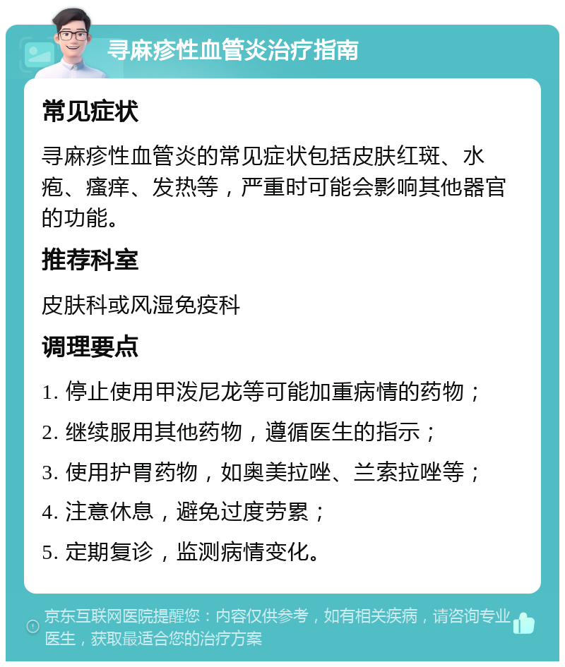 寻麻疹性血管炎治疗指南 常见症状 寻麻疹性血管炎的常见症状包括皮肤红斑、水疱、瘙痒、发热等，严重时可能会影响其他器官的功能。 推荐科室 皮肤科或风湿免疫科 调理要点 1. 停止使用甲泼尼龙等可能加重病情的药物； 2. 继续服用其他药物，遵循医生的指示； 3. 使用护胃药物，如奥美拉唑、兰索拉唑等； 4. 注意休息，避免过度劳累； 5. 定期复诊，监测病情变化。