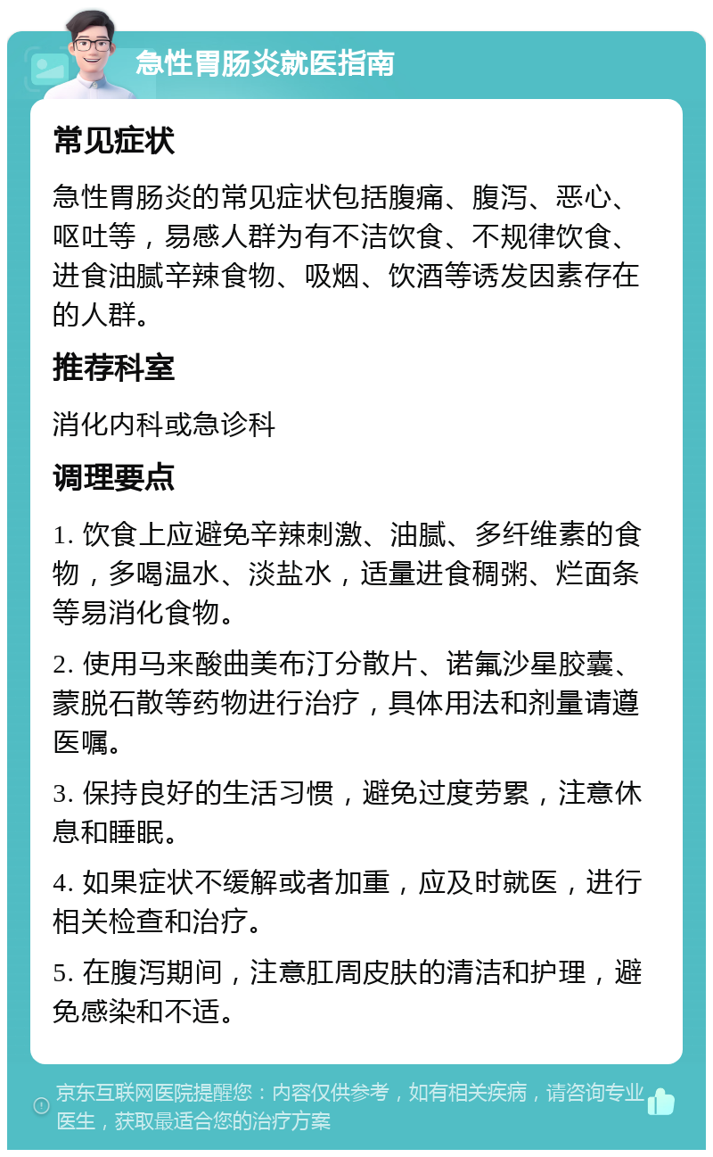 急性胃肠炎就医指南 常见症状 急性胃肠炎的常见症状包括腹痛、腹泻、恶心、呕吐等，易感人群为有不洁饮食、不规律饮食、进食油腻辛辣食物、吸烟、饮酒等诱发因素存在的人群。 推荐科室 消化内科或急诊科 调理要点 1. 饮食上应避免辛辣刺激、油腻、多纤维素的食物，多喝温水、淡盐水，适量进食稠粥、烂面条等易消化食物。 2. 使用马来酸曲美布汀分散片、诺氟沙星胶囊、蒙脱石散等药物进行治疗，具体用法和剂量请遵医嘱。 3. 保持良好的生活习惯，避免过度劳累，注意休息和睡眠。 4. 如果症状不缓解或者加重，应及时就医，进行相关检查和治疗。 5. 在腹泻期间，注意肛周皮肤的清洁和护理，避免感染和不适。