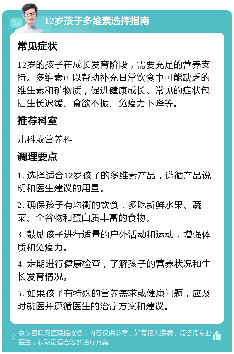 12岁孩子多维素选择指南 常见症状 12岁的孩子在成长发育阶段，需要充足的营养支持。多维素可以帮助补充日常饮食中可能缺乏的维生素和矿物质，促进健康成长。常见的症状包括生长迟缓、食欲不振、免疫力下降等。 推荐科室 儿科或营养科 调理要点 1. 选择适合12岁孩子的多维素产品，遵循产品说明和医生建议的用量。 2. 确保孩子有均衡的饮食，多吃新鲜水果、蔬菜、全谷物和蛋白质丰富的食物。 3. 鼓励孩子进行适量的户外活动和运动，增强体质和免疫力。 4. 定期进行健康检查，了解孩子的营养状况和生长发育情况。 5. 如果孩子有特殊的营养需求或健康问题，应及时就医并遵循医生的治疗方案和建议。