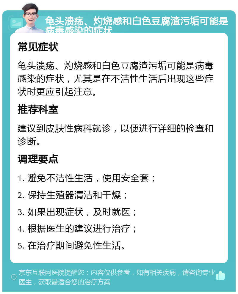 龟头溃疡、灼烧感和白色豆腐渣污垢可能是病毒感染的症状 常见症状 龟头溃疡、灼烧感和白色豆腐渣污垢可能是病毒感染的症状，尤其是在不洁性生活后出现这些症状时更应引起注意。 推荐科室 建议到皮肤性病科就诊，以便进行详细的检查和诊断。 调理要点 1. 避免不洁性生活，使用安全套； 2. 保持生殖器清洁和干燥； 3. 如果出现症状，及时就医； 4. 根据医生的建议进行治疗； 5. 在治疗期间避免性生活。