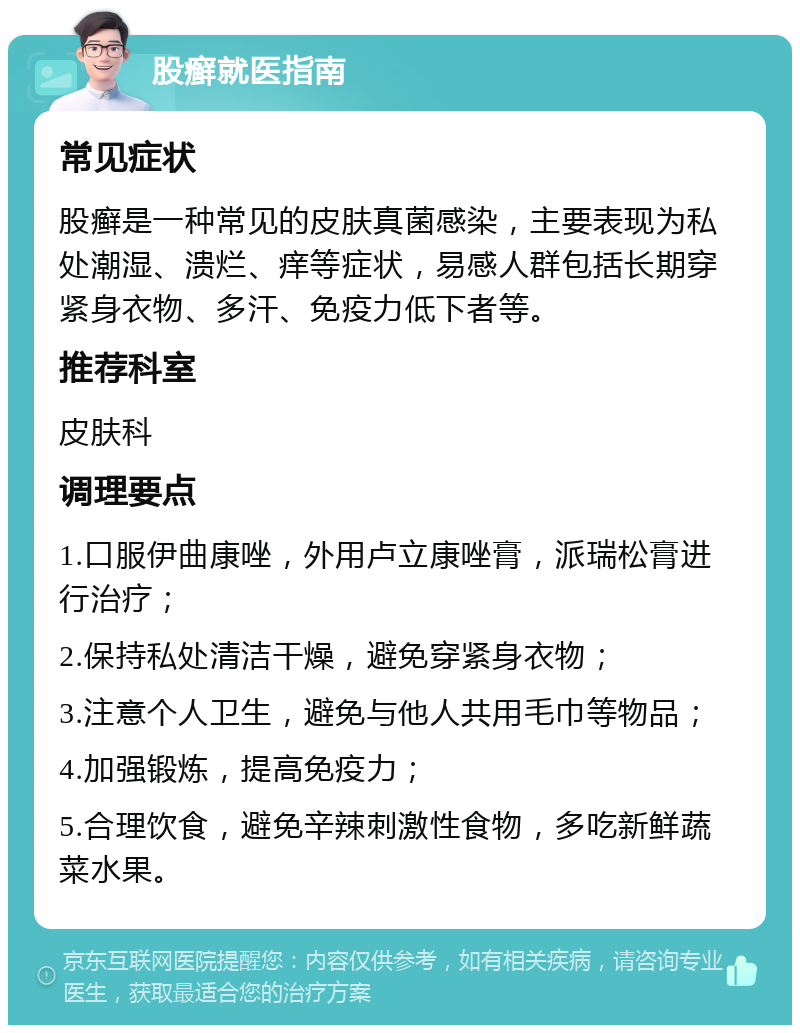 股癣就医指南 常见症状 股癣是一种常见的皮肤真菌感染，主要表现为私处潮湿、溃烂、痒等症状，易感人群包括长期穿紧身衣物、多汗、免疫力低下者等。 推荐科室 皮肤科 调理要点 1.口服伊曲康唑，外用卢立康唑膏，派瑞松膏进行治疗； 2.保持私处清洁干燥，避免穿紧身衣物； 3.注意个人卫生，避免与他人共用毛巾等物品； 4.加强锻炼，提高免疫力； 5.合理饮食，避免辛辣刺激性食物，多吃新鲜蔬菜水果。