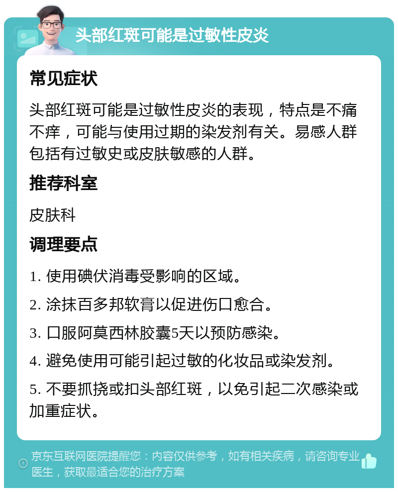 头部红斑可能是过敏性皮炎 常见症状 头部红斑可能是过敏性皮炎的表现，特点是不痛不痒，可能与使用过期的染发剂有关。易感人群包括有过敏史或皮肤敏感的人群。 推荐科室 皮肤科 调理要点 1. 使用碘伏消毒受影响的区域。 2. 涂抹百多邦软膏以促进伤口愈合。 3. 口服阿莫西林胶囊5天以预防感染。 4. 避免使用可能引起过敏的化妆品或染发剂。 5. 不要抓挠或扣头部红斑，以免引起二次感染或加重症状。