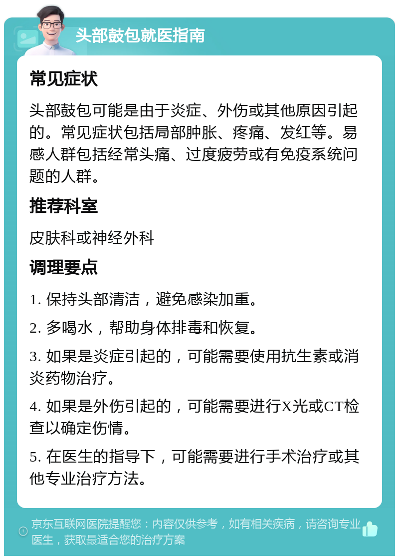 头部鼓包就医指南 常见症状 头部鼓包可能是由于炎症、外伤或其他原因引起的。常见症状包括局部肿胀、疼痛、发红等。易感人群包括经常头痛、过度疲劳或有免疫系统问题的人群。 推荐科室 皮肤科或神经外科 调理要点 1. 保持头部清洁，避免感染加重。 2. 多喝水，帮助身体排毒和恢复。 3. 如果是炎症引起的，可能需要使用抗生素或消炎药物治疗。 4. 如果是外伤引起的，可能需要进行X光或CT检查以确定伤情。 5. 在医生的指导下，可能需要进行手术治疗或其他专业治疗方法。