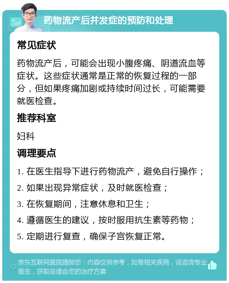 药物流产后并发症的预防和处理 常见症状 药物流产后，可能会出现小腹疼痛、阴道流血等症状。这些症状通常是正常的恢复过程的一部分，但如果疼痛加剧或持续时间过长，可能需要就医检查。 推荐科室 妇科 调理要点 1. 在医生指导下进行药物流产，避免自行操作； 2. 如果出现异常症状，及时就医检查； 3. 在恢复期间，注意休息和卫生； 4. 遵循医生的建议，按时服用抗生素等药物； 5. 定期进行复查，确保子宫恢复正常。