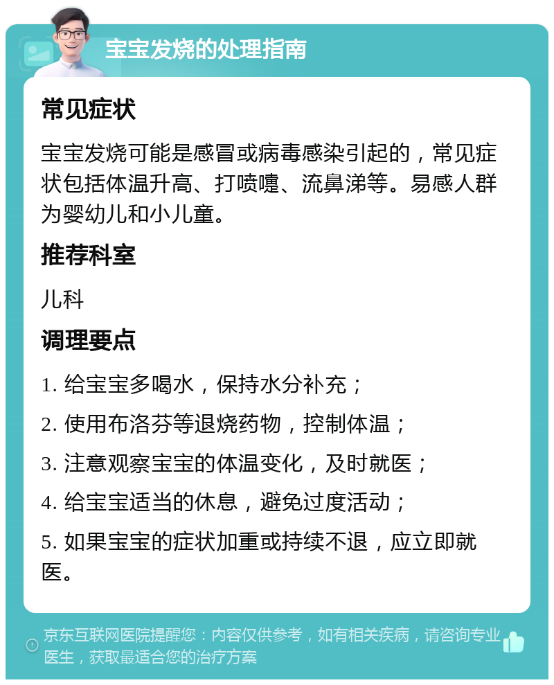 宝宝发烧的处理指南 常见症状 宝宝发烧可能是感冒或病毒感染引起的，常见症状包括体温升高、打喷嚏、流鼻涕等。易感人群为婴幼儿和小儿童。 推荐科室 儿科 调理要点 1. 给宝宝多喝水，保持水分补充； 2. 使用布洛芬等退烧药物，控制体温； 3. 注意观察宝宝的体温变化，及时就医； 4. 给宝宝适当的休息，避免过度活动； 5. 如果宝宝的症状加重或持续不退，应立即就医。