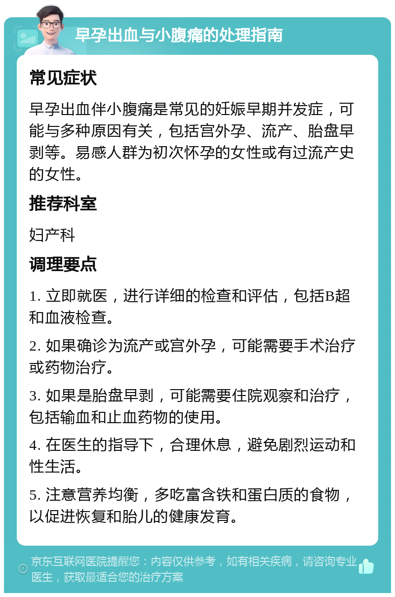 早孕出血与小腹痛的处理指南 常见症状 早孕出血伴小腹痛是常见的妊娠早期并发症，可能与多种原因有关，包括宫外孕、流产、胎盘早剥等。易感人群为初次怀孕的女性或有过流产史的女性。 推荐科室 妇产科 调理要点 1. 立即就医，进行详细的检查和评估，包括B超和血液检查。 2. 如果确诊为流产或宫外孕，可能需要手术治疗或药物治疗。 3. 如果是胎盘早剥，可能需要住院观察和治疗，包括输血和止血药物的使用。 4. 在医生的指导下，合理休息，避免剧烈运动和性生活。 5. 注意营养均衡，多吃富含铁和蛋白质的食物，以促进恢复和胎儿的健康发育。