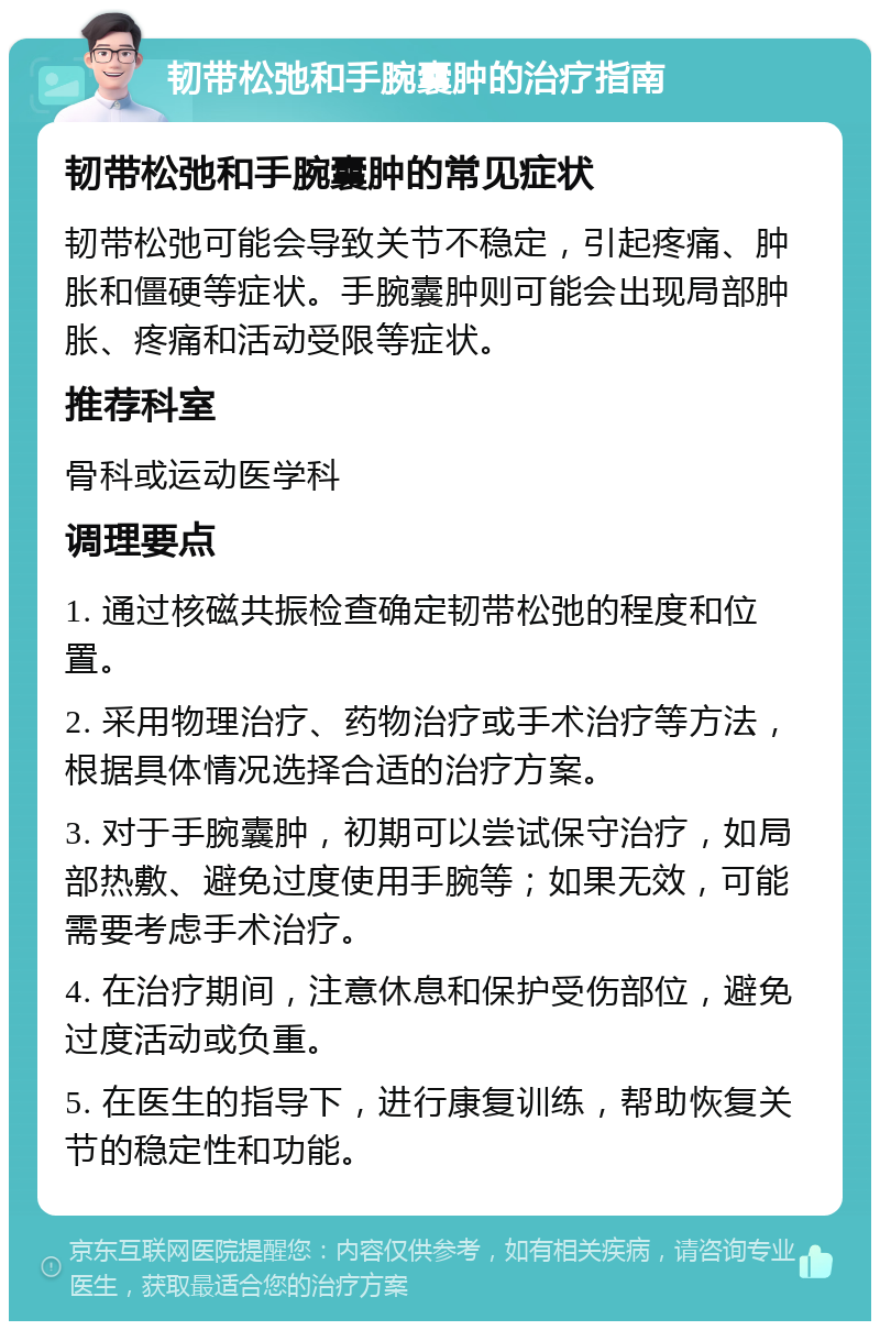 韧带松弛和手腕囊肿的治疗指南 韧带松弛和手腕囊肿的常见症状 韧带松弛可能会导致关节不稳定，引起疼痛、肿胀和僵硬等症状。手腕囊肿则可能会出现局部肿胀、疼痛和活动受限等症状。 推荐科室 骨科或运动医学科 调理要点 1. 通过核磁共振检查确定韧带松弛的程度和位置。 2. 采用物理治疗、药物治疗或手术治疗等方法，根据具体情况选择合适的治疗方案。 3. 对于手腕囊肿，初期可以尝试保守治疗，如局部热敷、避免过度使用手腕等；如果无效，可能需要考虑手术治疗。 4. 在治疗期间，注意休息和保护受伤部位，避免过度活动或负重。 5. 在医生的指导下，进行康复训练，帮助恢复关节的稳定性和功能。